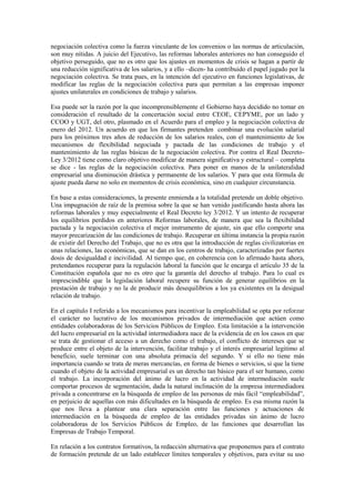 negociación colectiva como la fuerza vinculante de los convenios o las normas de articulación,
son muy nítidas. A juicio del Ejecutivo, las reformas laborales anteriores no han conseguido el
objetivo perseguido, que no es otro que los ajustes en momentos de crisis se hagan a partir de
una reducción significativa de los salarios, y a ello –dicen- ha contribuido el papel jugado por la
negociación colectiva. Se trata pues, en la intención del ejecutivo en funciones legislativas, de
modificar las reglas de la negociación colectiva para que permitan a las empresas imponer
ajustes unilaterales en condiciones de trabajo y salarios.

Esa puede ser la razón por la que incomprensiblemente el Gobierno haya decidido no tomar en
consideración el resultado de la concertación social entre CEOE, CEPYME, por un lado y
CCOO y UGT, del otro, plasmado en el Acuerdo para el empleo y la negociación colectiva de
enero del 2012. Un acuerdo en que los firmantes pretenden combinar una evolución salarial
para los próximos tres años de reducción de los salarios reales, con el mantenimiento de los
mecanismos de flexibilidad negociada y pactada de las condiciones de trabajo y el
mantenimiento de las reglas básicas de la negociación colectiva. Por contra el Real Decreto-
Ley 3/2012 tiene como claro objetivo modificar de manera significativa y estructural – completa
se dice - las reglas de la negociación colectiva. Para poner en manos de la unilateralidad
empresarial una disminución drástica y permanente de los salarios. Y para que esta fórmula de
ajuste pueda darse no solo en momentos de crisis económica, sino en cualquier circunstancia.

En base a estas consideraciones, la presente enmienda a la totalidad pretende un doble objetivo.
Una impugnación de raíz de la premisa sobre la que se han venido justificando hasta ahora las
reformas laborales y muy especialmente el Real Decreto ley 3/2012. Y un intento de recuperar
los equilibrios perdidos en anteriores Reformas laborales, de manera que sea la flexibilidad
pactada y la negociación colectiva el mejor instrumento de ajuste, sin que ello comporte una
mayor precarización de las condiciones de trabajo. Recuperar en última instancia la propia razón
de existir del Derecho del Trabajo, que no es otra que la introducción de reglas civilizatorias en
unas relaciones, las económicas, que se dan en los centros de trabajo, caracterizadas por fuertes
dosis de desigualdad e incivilidad. Al tiempo que, en coherencia con lo afirmado hasta ahora,
pretendamos recuperar para la regulación laboral la función que le encarga el artículo 35 de la
Constitución española que no es otro que la garantía del derecho al trabajo. Para lo cual es
imprescindible que la legislación laboral recupere su función de generar equilibrios en la
prestación de trabajo y no la de producir más desequilibrios a los ya existentes en la desigual
relación de trabajo.

En el capítulo I referido a los mecanismos para incentivar la empleabilidad se opta por reforzar
el carácter no lucrativo de los mecanismos privados de intermediación que actúen como
entidades colaboradoras de los Servicios Públicos de Empleo. Esta limitación a la intervención
del lucro empresarial en la actividad intermediadora nace de la evidencia de en los casos en que
se trata de gestionar el acceso a un derecho como el trabajo, el conflicto de intereses que se
produce entre el objeto de la intervención, facilitar trabajo y el interés empresarial legitimo al
beneficio, suele terminar con una absoluta primacía del segundo. Y si ello no tiene más
importancia cuando se trata de meras mercancías, en forma de bienes o servicios, si que la tiene
cuando el objeto de la actividad empresarial es un derecho tan básico para el ser humano, como
el trabajo. La incorporación del ánimo de lucro en la actividad de intermediación suele
comportar procesos de segmentación, dada la natural inclinación de la empresa intermediadora
privada a concentrarse en la búsqueda de empleo de las personas de más fácil “empleabilidad”,
en perjuicio de aquellas con más dificultades en la búsqueda de empleo. Es esa misma razón la
que nos lleva a plantear una clara separación entre las funciones y actuaciones de
intermediación en la búsqueda de empleo de las entidades privadas sin ánimo de lucro
colaboradoras de los Servicios Públicos de Empleo, de las funciones que desarrollan las
Empresas de Trabajo Temporal.

En relación a los contratos formativos, la redacción alternativa que proponemos para el contrato
de formación pretende de un lado establecer límites temporales y objetivos, para evitar su uso
 