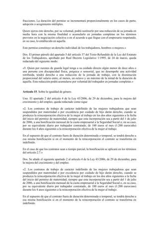 fracciones. La duración del permiso se incrementará proporcionalmente en los casos de parto,
adopción o acogimiento múltiples.

Quien ejerza este derecho, por su voluntad, podrá sustituirlo por una reducción de su jornada en
media hora con la misma finalidad o acumularlo en jornadas completas en los términos
previstos en la negociación colectiva o en el acuerdo a que llegue con el empresario respetando,
en su caso, lo establecido en aquella.

Este permiso constituye un derecho individual de los trabajadores, hombres o mujeres.»

Dos. El primer párrafo del apartado 5 del artículo 37 del Texto Refundido de la Ley del Estatuto
de los Trabajadores, aprobado por Real Decreto Legislativo 1/1995, de 24 de marzo, queda
redactado del siguiente modo:

«5. Quien por razones de guarda legal tenga a su cuidado directo algún menor de doce años o
una persona con discapacidad física, psíquica o sensorial, que no desempeñe una actividad
retribuida, tendrá derecho a una reducción de la jornada de trabajo, con la disminución
proporcional del salario entre, al menos, un octavo y un máximo de la mitad de la duración de
aquella. Esta reducción podrá acumularse por voluntad del trabajador en jornadas completas.»


Artículo 15. Sobre la igualdad de género.

Uno. El apartado 2 del artículo 4 de la Ley 43/2006, de 29 de diciembre, para la mejora del
crecimiento y del empleo, queda redactado como sigue

«2. Los contratos de trabajo de carácter indefinido de las mujeres trabajadoras que sean
suspendidos por maternidad o por excedencia por cuidado de hijo darán derecho, cuando se
produzca la reincorporación efectiva de la mujer al trabajo en los dos años siguientes a la fecha
del inicio del permiso de maternidad, siempre que esta incorporación sea a partir del 1 de julio
de 2006, a una bonificación mensual de la cuota empresarial a la Seguridad Social o, en su caso,
por su equivalente diario por trabajador contratado, de 100 euros al mes (1.200 euros/año)
durante los 4 años siguientes a la reincorporación efectiva de la mujer al trabajo.

En el supuesto de que el contrato fuera de duración determinada o temporal, se tendrá derecho a
esa misma bonificación si en el momento de la reincorporación el contrato se transforma en
indefinido.

En el caso de que los contratos sean a tiempo parcial, la bonificación se aplicará en los términos
del artículo 2.7.»

Dos. Se añade el siguiente apartado 2 al artículo 4 de la Ley 43/2006, de 29 de diciembre, para
la mejora del crecimiento y del empleo.

«2. Los contratos de trabajo de carácter indefinido de las mujeres trabajadoras que sean
suspendidos por maternidad o por excedencia por cuidado de hijo darán derecho, cuando se
produzca la reincorporación efectiva de la mujer al trabajo en los dos años siguientes a la fecha
del inicio del permiso de maternidad, siempre que esta incorporación sea a partir del 1 de julio
de 2006, a una bonificación mensual de la cuota empresarial a la Seguridad Social o, en su caso,
por su equivalente diario por trabajador contratado, de 100 euros al mes (1.200 euros/ano)
durante los 4 anos siguientes a la reincorporación efectiva de la mujer al trabajo.

En el supuesto de que el contrato fuera de duración determinada o temporal, se tendrá derecho a
esa misma bonificación si en el momento de la reincorporación el contrato se transforma en
indefinido.
 