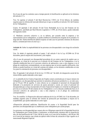 En el caso de que los contratos sean a tiempo parcial, la bonificación se aplicará en los términos
del artículo 2.7.»

Tres. Se suprime el artículo 9 del Real Decreto-ley 3/2012, de 10 de febrero, de medidas
urgentes para la reforma del mercado laboral por el que se modifica el artículo 34.2 del Estatuto
de los Trabajadores.

Cuatro. El apartado 2 del artículo 34 del Texto Refundido de la Ley del Estatuto de los
Trabajadores, aprobado por Real Decreto Legislativo 1/1995, de 24 de marzo, queda redactado
del siguiente modo:

«2. Mediante convenio colectivo o, en su defecto, por acuerdo entre la empresa y los
representantes de los trabajadores, se podrá establecer la distribución irregular de la jornada a lo
largo del año. Dicha distribución deberá respetar en todo caso los períodos mínimos de descanso
diario y semanal previstos en esta Ley.»


Artículo 16. Sobre la empleabilidad de las personas con discapacidad o con riesgo de exclusión
social.

Uno. Se añade el siguiente párrafo al punto 3 del artículo 8 de la Ley 43/2006 de 29 de
diciembre, para la mejora del crecimiento y del empleo:

«En el caso de personal con discapacidad procedente de un centro especial de empleo que se
subrogara, en virtud de lo previsto en el artículo 44 del Estatuto de los Trabajadores o en la
cláusula establecida bien en el convenio colectivo de aplicación a una u otra empresa o en el
pliego de condiciones correspondiente, en una empresa que no tuviera aquella calificación, ésta
última se podrá bonificar en virtud del contrato de trabajo, en los términos establecidos en esta
Ley para la contratación de personas con discapacidad.»

Dos. El apartado 2 del artículo 42 de la Ley 13/1982, de 7 de abril, de integración social de los
minusválidos queda redactado como sigue:

«2. La plantilla de los Centros Especiales de Empleo estará constituida por el mayor número de
trabajadores con discapacidad que permita la naturaleza del proceso productivo y, en todo caso,
por el 70 por 100 de aquélla. A estos efectos no se computará el personal sin discapacidad
dedicado a la prestación de servicios de ajuste personal y social, así como el personal sin
discapacidad que se haya incorporado al Centro Especial de Empleo en virtud de la subrogación
prevista en el artículo 44 del estatuto de los Trabajadores o en la cláusula establecida bien en el
convenio colectivo de aplicación a una u otra empresa o en el pliego de condiciones
correspondiente.»

Tres. Se modifica la Disposición adicional undécima de la Ley 45/2002, de 12 de diciembre, de
medidas urgentes para la reforma del sistema de protección por desempleo y mejora de la
ocupabilidad, que queda redactada en como sigue:

«Disposición adicional undécima. Bonificación de cuotas a la Seguridad Social para las
personas con discapacidad que se establezcan como trabajadores por cuenta propia.

Las personas con discapacidad que causen alta en el Régimen especial de la Seguridad Social de
los Trabajadores por Cuenta Propia o Autónomos, se beneficiarán, mientras dure la situación de
alta, de una bonificación del 75 por 100 de la cuota, en el caso de los hombres, y del 90 por 100
en el caso de las mujeres, que resulte de aplicar sobre la base de cotización el tipo vigente en el
mencionado Régimen Especial.
 
