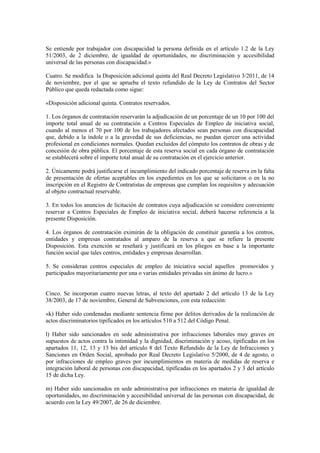 Se entiende por trabajador con discapacidad la persona definida en el artículo 1.2 de la Ley
51/2003, de 2 diciembre, de igualdad de oportunidades, no discriminación y accesibilidad
universal de las personas con discapacidad.»

Cuatro. Se modifica la Disposición adicional quinta del Real Decreto Legislativo 3/2011, de 14
de noviembre, por el que se aprueba el texto refundido de la Ley de Contratos del Sector
Público que queda redactada como sigue:

«Disposición adicional quinta. Contratos reservados.

1. Los órganos de contratación reservarán la adjudicación de un porcentaje de un 10 por 100 del
importe total anual de su contratación a Centros Especiales de Empleo de iniciativa social,
cuando al menos el 70 por 100 de los trabajadores afectados sean personas con discapacidad
que, debido a la índole o a la gravedad de sus deficiencias, no puedan ejercer una actividad
profesional en condiciones normales. Quedan excluidos del cómputo los contratos de obras y de
concesión de obra pública. El porcentaje de esta reserva social en cada órgano de contratación
se establecerá sobre el importe total anual de su contratación en el ejercicio anterior.

2. Únicamente podrá justificarse el incumplimiento del indicado porcentaje de reserva en la falta
de presentación de ofertas aceptables en los expedientes en los que se solicitaron o en la no
inscripción en el Registro de Contratistas de empresas que cumplan los requisitos y adecuación
al objeto contractual reservable.

3. En todos los anuncios de licitación de contratos cuya adjudicación se considere conveniente
reservar a Centros Especiales de Empleo de iniciativa social, deberá hacerse referencia a la
presente Disposición.

4. Los órganos de contratación eximirán de la obligación de constituir garantía a los centros,
entidades y empresas contratados al amparo de la reserva a que se refiere la presente
Disposición. Esta exención se reseñará y justificará en los pliegos en base a la importante
función social que tales centros, entidades y empresas desarrollan.

5. Se consideran centros especiales de empleo de iniciativa social aquellos promovidos y
participados mayoritariamente por una o varias entidades privadas sin ánimo de lucro.»


Cinco. Se incorporan cuatro nuevas letras, al texto del apartado 2 del artículo 13 de la Ley
38/2003, de 17 de noviembre, General de Subvenciones, con esta redacción:

«k) Haber sido condenadas mediante sentencia firme por delitos derivados de la realización de
actos discriminatorios tipificados en los artículos 510 a 512 del Código Penal.

l) Haber sido sancionados en sede administrativa por infracciones laborales muy graves en
supuestos de actos contra la intimidad y la dignidad, discriminación y acoso, tipificadas en los
apartados 11, 12, 13 y 13 bis del artículo 8 del Texto Refundido de la Ley de Infracciones y
Sanciones en Orden Social, aprobado por Real Decreto Legislativo 5/2000, de 4 de agosto, o
por infracciones de empleo graves por incumplimientos en materia de medidas de reserva e
integración laboral de personas con discapacidad, tipificadas en los apartados 2 y 3 del artículo
15 de dicha Ley.

m) Haber sido sancionados en sede administrativa por infracciones en materia de igualdad de
oportunidades, no discriminación y accesibilidad universal de las personas con discapacidad, de
acuerdo con la Ley 49/2007, de 26 de diciembre.
 
