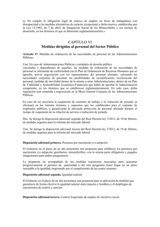 n) No cumplir la obligación legal de reserva de empleo en favor de trabajadores con
discapacidad o las medidas alternativas de carácter excepcional a dicha reserva, establecidas por
la Ley 13/1982, de 7 de abril, de Integración Social de los Minusválidos y sus normas de
desarrollo, en los términos en que se determine reglamentariamente.»


                               CAPÍTULO VI
               Medidas dirigidas al personal del Sector Público
Artículo 17. Medidas de ordenación de las necesidades de personal de las Administraciones
Públicas.

Uno. En caso de Administraciones Públicas y entidades de derecho público
vinculadas o dependientes de aquellas, las medidas de ordenación de las necesidades de
personal se efectuarán de conformidad con el Plan de Ordenación de Recursos Humanos que se
apruebe, previa negociación con los representantes del personal afectado, valorando las
necesidades conjuntas de personal, las posibilidades de recualificación, recolocación del
personal, medidas de movilidad dentro de la misma u otras Administraciones, dentro de un Plan
de Viabilidad y Sostenibilidad Económico-Financiera que habrá de aprobar la Administración
competente, en los términos que se establezcan reglamentariamente. En todo caso, dicha
regulación será sometida a negociación en la Mesa General Conjunta de las Administraciones
Públicas.

En caso de ser necesaria la suspensión de contratos de trabajo o la reducción de jornada, se
efectuará en los mismos términos y supuestos que los establecidos para el conjunto de
empleados públicos, y garantizarán la adecuada protección de personal afectado durante el
tiempo de suspensión de su relación de servicio o reducción de jornada.

Dos. Se deroga la disposición adicional segunda del Real Decreto-ley 3/2012, de 10 de febrero,
de medidas urgentes para la reforma del mercado laboral.

Tres. Se deroga la disposición adicional tercera del Real Decreto-ley 3/2012, de 10 de febrero,
de medidas urgentes para la reforma del mercado laboral.


Disposición adicional primera. Permisos por nacimiento y/o adopción

El Gobierno en el plazo de un año presentará una propuesta para establecer los permisos por
nacimiento y/o adopción igualitarios, intransferibles, con la misma parte obligatoria y pagados
íntegramente para ambos progenitores.

La propuesta irá acompañada de las medidas transitorias necesarias para aumentar
progresivamente el permiso de paternidad o del otro progenitor hasta llegar en un plazo
razonable a la igualdad, empezando por el cumplimiento de las cuatro semanas.

Disposición adicional segunda. Igualdad salarial.

El Gobierno en el plazo de un año presentará una propuesta para la aplicación de medidas que
garanticen de forma efectiva la igualdad salarial entre mujeres y hombres y el despliegue de
mecanismos de control y sanción.


Disposición adicional tercera. Centros Especiales de empleo de iniciativa social.
 