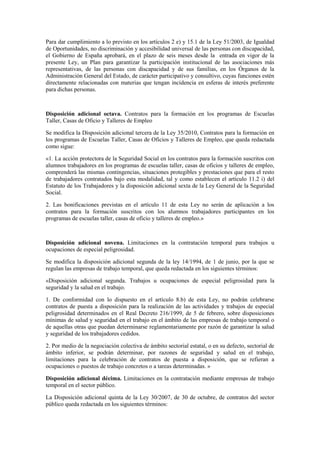 Para dar cumplimiento a lo previsto en los artículos 2 e) y 15.1 de la Ley 51/2003, de Igualdad
de Oportunidades, no discriminación y accesibilidad universal de las personas con discapacidad,
el Gobierno de España aprobará, en el plazo de seis meses desde la entrada en vigor de la
presente Ley, un Plan para garantizar la participación institucional de las asociaciones más
representativas, de las personas con discapacidad y de sus familias, en los Órganos de la
Administración General del Estado, de carácter participativo y consultivo, cuyas funciones estén
directamente relacionadas con materias que tengan incidencia en esferas de interés preferente
para dichas personas.



Disposición adicional octava. Contratos para la formación en los programas de Escuelas
Taller, Casas de Oficio y Talleres de Empleo

Se modifica la Disposición adicional tercera de la Ley 35/2010, Contratos para la formación en
los programas de Escuelas Taller, Casas de Oficios y Talleres de Empleo, que queda redactada
como sigue:

«1. La acción protectora de la Seguridad Social en los contratos para la formación suscritos con
alumnos trabajadores en los programas de escuelas taller, casas de oficios y talleres de empleo,
comprenderá las mismas contingencias, situaciones protegibles y prestaciones que para el resto
de trabajadores contratados bajo esta modalidad, tal y como establecen el artículo 11.2 i) del
Estatuto de los Trabajadores y la disposición adicional sexta de la Ley General de la Seguridad
Social.

2. Las bonificaciones previstas en el artículo 11 de esta Ley no serán de aplicación a los
contratos para la formación suscritos con los alumnos trabajadores participantes en los
programas de escuelas taller, casas de oficio y talleres de empleo.»



Disposición adicional novena. Limitaciones en la contratación temporal para trabajos u
ocupaciones de especial peligrosidad.

Se modifica la disposición adicional segunda de la ley 14/1994, de 1 de junio, por la que se
regulan las empresas de trabajo temporal, que queda redactada en los siguientes términos:

«Disposición adicional segunda. Trabajos u ocupaciones de especial peligrosidad para la
seguridad y la salud en el trabajo.

1. De conformidad con lo dispuesto en el artículo 8.b) de esta Ley, no podrán celebrarse
contratos de puesta a disposición para la realización de las actividades y trabajos de especial
peligrosidad determinados en el Real Decreto 216/1999, de 5 de febrero, sobre disposiciones
mínimas de salud y seguridad en el trabajo en el ámbito de las empresas de trabajo temporal o
de aquellas otras que puedan determinarse reglamentariamente por razón de garantizar la salud
y seguridad de los trabajadores cedidos.

2. Por medio de la negociación colectiva de ámbito sectorial estatal, o en su defecto, sectorial de
ámbito inferior, se podrán determinar, por razones de seguridad y salud en el trabajo,
limitaciones para la celebración de contratos de puesta a disposición, que se refieran a
ocupaciones o puestos de trabajo concretos o a tareas determinadas. »

Disposición adicional décima. Limitaciones en la contratación mediante empresas de trabajo
temporal en el sector público.

La Disposición adicional quinta de la Ley 30/2007, de 30 de octubre, de contratos del sector
público queda redactada en los siguientes términos:
 