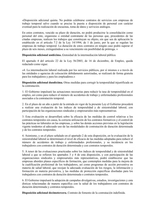 «Disposición adicional quinta. No podrán celebrarse contratos de servicios con empresas de
trabajo temporal salvo cuando se precise la puesta a disposición de personal con carácter
eventual para la realización de encuestas, toma de datos y servicios análogos.

En estos contratos, vencido su plazo de duración, no podrá producirse la consolidación como
personal del ente, organismo o entidad contratante de las personas que, procedentes de las
citadas empresas, realicen los trabajos que constituyan su objeto, sin que sea de aplicación lo
establecido en el artículo 7.2 de la Ley 14/1994, de 1 de junio, por la que se regulan las
empresas de trabajo temporal. La duración de estos contratos en ningún caso podrá superar el
plazo de seis meses, extinguiéndose a su vencimiento sin posibilidad de prórroga. »

Disposición adicional undécima. Gratuidad de la intermediación laboral pública

El apartado 4 del artículo 22 de la Ley 56/2003, de 16 de diciembre, de Empleo, queda
redactado como sigue:

«4. La intermediación laboral realizada por los servicios públicos, por sí mismos o a través de
las entidades o agencias de colocación debidamente autorizadas, se realizará de forma gratuita
para los trabajadores y para los empleadores.»

Disposición adicional duodécima. Otras medidas para corregir la temporalidad injustificada en
la contratación.

1. El Gobierno impulsará las actuaciones necesarias para reducir la tasa de temporalidad en el
empleo, así como para reducir el número de accidentes de trabajo y enfermedades profesionales
asociados a la contratación temporal.

2. En el plazo de un año a partir de la entrada en vigor de la presente Ley el Gobierno procederá
a realizar una evaluación de los índices de temporalidad y de siniestralidad laboral, con
participación de las organizaciones sindicales y empresariales más representativas.

3. Esta evaluación se desarrollará sobre la eficacia de las medidas de control relativas a los
contratos temporales sin causa, la correcta utilización de los contratos formativos y el control de
las prácticas no laborales en las empresas, y sobre las demás acciones previstas en la legislación
vigente tendentes al adecuado uso de las modalidades de contratación de duración determinada
y de los contratos temporales.

4. Asimismo, y en el plazo señalado en el apartado 2 de esta disposición, en la evaluación de la
siniestralidad laboral se determinará el nivel de eficacia de las medidas adoptadas para reducir el
número de accidentes de trabajo y enfermedades profesionales, y su incidencia en los
trabajadores con contratos de duración determinada y con contratos temporales.

5. A tenor de las evaluaciones practicadas sobre los índices de temporalidad y de siniestralidad
laboral a que se refieren los apartados 3 y 4 de esta disposición, y con participación de las
organizaciones sindicales y empresariales más representativas, podrá establecerse que las
empresas aborden planes específicos de formación, que contemplen medidas para la mejora de
la cualificación profesional de los trabajadores, así como programas de acción preventiva en
materia de salud laboral, que recojan la adecuada evaluación de los riesgos, la información y
formación en materia preventiva, y las medidas de protección específicas diseñadas para los
trabajadores con contratos de duración determinada o contratos temporales.

6. El Gobierno impulsará la adopción de campañas divulgativas, estudios, investigaciones y esta
dísticas relacionadas de manera específica con la salud de los trabajadores con contratos de
duración determinada y contratos temporales.

Disposición adicional decimotercera. Contrato de fomento de la contratación indefinida.
 