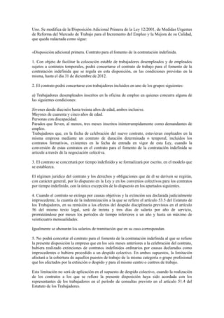 Uno. Se modifica de la Disposición Adicional Primera de la Ley 12/2001, de Medidas Urgentes
de Reforma del Mercado de Trabajo para el Incremento del Empleo y la Mejora de su Calidad,
que queda redactada como sigue:


«Disposición adicional primera. Contrato para el fomento de la contratación indefinida.

1. Con objeto de facilitar la colocación estable de trabajadores desempleados y de empleados
sujetos a contratos temporales, podrá concertarse el contrato de trabajo para el fomento de la
contratación indefinida que se regula en esta disposición, en las condiciones previstas en la
misma, hasta el día 31 de diciembre de 2012.

2. El contrato podrá concertarse con trabajadores incluidos en uno de los grupos siguientes:

a) Trabajadores desempleados inscritos en la oficina de empleo en quienes concurra alguna de
las siguientes condiciones:

Jóvenes desde dieciséis hasta treinta años de edad, ambos inclusive.
Mayores de cuarenta y cinco años de edad.
Personas con discapacidad.
Parados que lleven, al menos, tres meses inscritos ininterrumpidamente como demandantes de
empleo.
Trabajadores que, en la fecha de celebración del nuevo contrato, estuvieran empleados en la
misma empresa mediante un contrato de duración determinada o temporal, incluidos los
contratos formativos, existentes en la fecha de entrada en vigor de esta Ley, cuando la
conversión de estas contratos en el contrato para el fomento de la contratación indefinida se
articule a través de la negociación colectiva.

3. El contrato se concertará por tiempo indefinido y se formalizará por escrito, en el modelo que
se establezca.

El régimen jurídico del contrato y los derechos y obligaciones que de él se deriven se regirán,
con carácter general, por lo dispuesto en la Ley y en los convenios colectivos para los contratos
por tiempo indefinido, con la única excepción de lo dispuesto en los apartados siguientes.

4. Cuando el contrato se extinga por causas objetivas y la extinción sea declarada judicialmente
improcedente, la cuantía de la indemnización a la que se refiere el artículo 53.5 del Estatuto de
los Trabajadores, en su remisión a los efectos del despido disciplinario previstos en el artículo
56 del mismo texto legal, será de treinta y tres días de salario por año de servicio,
prorrateándose por meses los períodos de tiempo inferiores a un año y hasta un máximo de
veinticuatro mensualidades.

Igualmente se abonarán los salarios de tramitación que en su caso correspondan.

5. No podrá concertar el contrato para el fomento de la contratación indefinida al que se refiere
la presente disposición la empresa que en los seis meses anteriores a la celebración del contrato,
hubiera realizado extinciones de contratos indefinidos ordinarios por causas declaradas como
improcedentes o hubiera procedido a un despido colectivo. En ambos supuestos, la limitación
afectará a la cobertura de aquellos puestos de trabajo de la misma categoría o grupo profesional
que los afectados por la extinción o despido y para el mismo centro o centros de trabajo.

Esta limitación no será de aplicación en el supuesto de despido colectivo, cuando la realización
de los contratos a los que se refiere la presente disposición haya sido acordada con los
representantes de los trabajadores en el período de consultas previsto en el artículo 51.4 del
Estatuto de los Trabajadores.
 