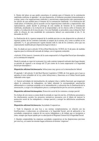 6. Dentro del plazo en que podrá concertarse el contrato para el fomento de la contratación
indefinida conforme al apartado 1 de esta disposición, el Gobierno procederá trimestralmente a
evaluar, junto a las organizaciones sindicales y asociaciones empresariales más representativas,
los efectos de esta medida para el fomento de la contratación indefinida. A la finalización del
citado plazo, el Gobierno, previo acuerdo con las organizaciones sindicales y empresariales más
representativas, podrá decidir la prórroga de esta medida de fomento de la contratación
indefinida, atendiendo a la evolución de la temporalidad y de los efectos sobre el fomento del
empleo y la reducción de la tasa de paro. Con esta finalidad, se procederá a una evaluación final
sobre la eficacia de esta modalidad de contratación laboral con anterioridad al día 31 de
diciembre de 2012.

La finalización de la vigencia temporal de la medida prevista en esta disposición no afectará al
régimen jurídico de los contratos realizados al amparo de la misma, tal y como se define en los
apartados 3 y 4, que permanecerá vigente durante toda la vida de los contratos, salvo que sea
expresamente modificado por disposición legal al efecto.»

Dos. Se añade un nuevo artículo 10 bis al Real Decreto-ley 10/2010, de 16 de junio, de medidas
urgentes para la reforma del mercado de trabajo, con el siguiente contenido:

«Artículo 10 bis (nuevo). Aumento de la cuota empresarial a la Seguridad Social por desempleo
en la contratación temporal.

Desde la entrada en vigor de la presente Ley cada contrato temporal realizado dará lugar durante
su período de vigencia a un recargo del 25 por ciento de la cuota empresarial a la Seguridad
Social por desempleo.»

Disposición adicional decimocuarta. Infracciones muy graves en la intermediación laboral

El apartado 1 del artículo 16 del Real Decreto Legislativo 5/2000, de 4 de agosto, por el que se
aprueba el texto refundido de la Ley sobre Infracciones y Sanciones en el Orden Social queda
redactado como sigue:

«1. Ejercer actividades de intermediación, de cualquier clase y ámbito funcional, que tengan por
objeto la colocación de trabajadores sin haber obtenido la correspondiente autorización
administrativa o continuar actuando en la intermediación y colocación tras la finalización de la
autorización, o exigir a los trabajadores precio o contraprestación por los servicios prestados. »

Disposición adicional decimoquinta. Protección social de los contratos a tiempo parcial.

En el plazo de seis meses a contar desde la entrada en vigor de esta ley, el Gobierno presentará a
los interlocutores sociales los proyectos normativos necesarios con el objeto de mejorar la
protección social de los trabajadores a tiempo parcial y corregir las deficiencias actualmente
existentes.

Disposición adicional decimosexta. Sociedades Cooperativas.

1. Todo lo dispuesto en esta Ley y sus normas complementarias, en relación con las
bonificaciones o reducciones en cotizaciones a la Seguridad Social, será de aplicación a las
sociedades cooperativas, respecto de sus socios trabajadores y de trabajo que se incorporen a
éstas, siempre que hayan optado por su adscripción al Régimen General de la Seguridad Social.

2. Quedan comprendidas las empresas sociedades cooperativas en las disposiciones previstas
por esta Ley, en cuanto las mismas hagan referencia al término ‘empresas’.
 