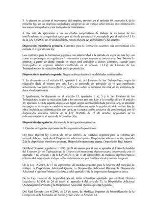 3. A efectos de valorar el incremento del empleo, previsto en el artículo 10, apartado 4, de la
presente ley, en las empresas sociedades cooperativas de trabajo serán tenidos en consideración
los socios trabajadores y los trabajadores contratados.

4. No será de aplicación a las sociedades cooperativas de trabajo la exclusión de las
bonificaciones a la seguridad social por razón de parentesco contemplada por el artículo 6.1 b)
de la Ley 43/2006, de 29 de diciembre, para la mejora del crecimiento y del empleo.

Disposición transitoria primera. Contratos para la formación suscritos con anterioridad a la
entrada en vigor de esta ley.

Los contratos para la formación vigentes con anterioridad a la entrada en vigor de esta ley, así
como sus prórrogas, se regirán por la normativa a cuyo amparo se concertaron. No obstante lo
anterior, a partir de dicha entrada en vigor será aplicable a dichos contratos, cuando sean
prorrogados, el régimen salarial establecido en el artículo 11.1.e) de Estatuto de los
Trabajadores en la redacción dada por la presente ley.

Disposición transitoria segunda. Negociación colectiva y modalidades contractuales.

1. Lo dispuesto en el artículo 15, apartado l. a), del Estatuto de los Trabajadores, según la
redacción dada al mismo por esta Ley, se entiende sin perjuicio de lo que establecen
actualmente los convenios colectivos sectoriales sobre la duración máxima de los contratos de
duración determinada.

2. Igualmente, lo dispuesto en el artículo 15, apartados l. a), 5 y 6, del Estatuto de los
Trabajadores, según la redacción dada a los mismos por esta Ley, y lo establecido en el artículo
49, apartado 1. c) de aquella disposición legal, según la redacción dada por esta Ley, se entiende
sin perjuicio de lo que se establece o pueda establecerse sobre la regulación del contrato fijo de
obra, incluida su indemnización por cese, en la negociación colectiva de conformidad con la
disposición adicional tercera de la Ley 32/2006, de 18 de octubre, reguladora de la
subcontratación en el sector de la construcción.

Disposición derogatoria. Alcance de la derogación normativa.

1. Quedan derogadas expresamente las siguientes disposiciones:

Del Real Decreto-ley 3/2012, de 10 de febrero, de medidas urgentes para la reforma del
mercado laboral: Artículo 4, Disposición adicional quinta, Disposición adicional sexta, apartado
2 de la disposición transitoria primera, Disposición transitoria cuarta, Disposición final tercera.

Del Real Decreto Legislativo 1/1995, de 24 de marzo, por el que se aprueba el Texto Refundido
del Estatuto de los Trabajadores: la Disposición transitoria decimotercera, incorporada por el
apartado 7 del artículo 1 de la Ley 35/2010, de 17 de septiembre, de medidas urgentes para la
reforma del mercado de trabajo, sobre indemnización por finalización de contrato temporal.

De la Ley 35/2010, de 17 de septiembre, de medidas urgentes para la reforma del mercado de
trabajo: la Disposición Adicional Quinta; la Disposición Adicional Décima; la Disposición
Adicional Vigésima Primera y la letra c) del apartado 1 de la disposición derogatoria única.

De la Ley General de Seguridad Social, texto refundido aprobado por el Real Decreto
Legislativo 1/1994, de 20 de junio: el apartado 4 del artículo 73; la Disposición Adicional
Quincuagésima Primera y la Disposición Adicional Quincuagésima Segunda.

Del Real Decreto Ley 6/2000, de 23 de junio, de Medidas Urgentes de Intensificación de la
Competencia de Mercados de Bienes y Servicios: el Artículo 44.
 