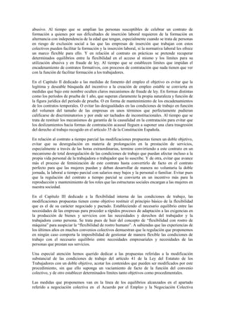 abusivo. Al tiempo que se amplían las personas susceptibles de celebrar un contrato de
formación a quienes por sus dificultades de inserción laboral requieren de la formación en
alternancia con independencia de la edad que tengan, especialmente cuando se trata de personas
en riesgo de exclusión social a las que las empresas de inserción que trabajan con estos
colectivos pueden facilitar la formación y la inserción laboral, si la normativa laboral les ofrece
un marco flexible para ello. Y en relación al contrato en prácticas se pretende recuperar
determinados equilibrios entre la flexibilidad en el acceso al mismo y los límites para su
utilización abusiva y en fraude de ley. Al tiempo que se establecen límites que impidan el
encadenamiento de contratos formativos, con procesos de contratación que nada tienen que ver
con la función de facilitar formación a los trabajadores.

En el Capítulo II dedicado a las medidas de fomento del empleo el objetivo es evitar que la
legítima y deseable búsqueda del incentivo a la creación de empleo estable se convierta en
medidas que bajo este nombre oculten claros mecanismos de fraude de ley. En formas distintas
como los períodos de prueba de 1 año, que superan claramente la propia naturaleza y función de
la figura jurídica del período de prueba. O en forma de mantenimiento de los encadenamientos
de los contratos temporales. O evitar las desigualdades en las condiciones de trabajo en función
del volumen del tamaño de las empresas en unos términos que perfectamente pudieran
calificarse de discriminatorios y por ende ser tachados de inconstitucionales. Al tiempo que se
trata de restituir los mecanismos de garantía de la causalidad en la contratación para evitar que
los deslizamientos hacia formas de contratación acausal lleguen a suponer una clara trasgresión
del derecho al trabajo recogido en el artículo 35 de la Constitución Española.

En relación al contrato a tiempo parcial las modificaciones propuestas tienen un doble objetivo,
evitar que su desregulación en materia de prolongación en la prestación de servicios,
especialmente a través de las horas extraordinarias, termine convirtiendo a este contrato en un
mecanismo de total desregulación de las condiciones de trabajo que puedan afectar incluso a la
propia vida personal de la trabajadora o trabajador que lo suscribe. Y de otra, evitar que avance
más el proceso de feminización de este contrato hasta convertirlo de facto en el contrato
perfecto para que las mujeres puedan y deban desarrollar de manera no voluntaria la doble
jornada, la laboral a tiempo parcial con salarios muy bajos y la personal o familiar. Evitar pues
que la regulación del contrato a tiempo parcial se convierta en un incentivo más para la
reproducción y mantenimiento de los roles que las estructuras sociales encargan a las mujeres en
nuestra sociedad.

En el Capítulo III dedicado a la flexibilidad interna de las condiciones de trabajo, las
modificaciones propuestas tienen como objetivo restituir el principio básico de la flexibilidad
que es el de su carácter negociado y pactado. Estableciendo el necesario equilibrio entre las
necesidades de las empresas para proceder a rápidos procesos de adaptación a las exigencias en
la producción de bienes y servicios con las necesidades y derechos del trabajador y la
trabajadora como persona. Se trata pues de huir del concepto de “flexibilidad con rostro de
máquina” para auspiciar la “flexibilidad de rostro humano”. A sabiendas que las experiencias de
los últimos años en muchos convenios colectivos demuestran que la regulación que proponemos
en ningún caso comporta la imposibilidad de gestionar de manera flexible las condiciones de
trabajo con el necesario equilibrio entre necesidades empresariales y necesidades de las
personas que prestan sus servicios.

Una especial atención hemos querido dedicar a las propuestas referidas a la modificación
substancial de las condiciones de trabajo del artículo 41 de la Ley del Estatuto de los
Trabajadores con un doble objetivo, acotar los contenidos que pueden ser modificados por este
procedimiento, sin que ello suponga un vaciamiento de facto de la función del convenio
colectivo, y de otro establecer determinados límites tanto objetivos como procedimentales.

Las medidas que proponemos van en la línea de los equilibrios alcanzados en el apartado
referido a negociación colectiva en el Acuerdo por el Empleo y la Negociación Colectiva
 