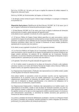 De la Ley 14/1994, de 1 de junio, por la que se regulan las empresas de trabajo temporal: la
Disposición Adicional Cuarta.

De la Ley 56/2003, de 26 de diciembre, de Empleo: el Artículo 21 bis.

2. Se derogan cuantas normas de igual o inferior rango contradigan o se opongan a lo dispuesto
en la presente Ley.


Disposición final primera. Modificación del Real Decreto 395/2007, de 23 de marzo, por el
que se regula el subsistema de formación profesional para el empleo.

1. El Real Decreto 395/2007, de 23 de marzo, por el que se regula el subsistema de formación
profesional para el empleo, queda redactado del siguiente modo:
a) Se añade un nuevo apartado 3 al artículo 22, en los siguientes términos:

«3. El Servicio Público de Empleo Estatal deberá especificar en cada convocatoria y previo
acuerdo de los órganos de participación institucional las acciones formativas que tengan carácter
prioritario, sin perjuicio de las señaladas por las Comisiones Paritarias Sectoriales. Las acciones
formativas prioritarias deben tratar de anticipar la formación al nuevo modelo productivo,
apostando por los sectores más innovadores».

b) Se añade un nuevo apartado 4 al artículo 22, en los siguientes términos:

«4. Los Servicios Públicos de Empleo de las Comunidades Autónomas deberán especificar en
cada convocatoria y previo acuerdo de los órganos de participación las acciones formativas que
tengan carácter prioritario, sin perjuicio de las señaladas por las Comisiones Paritarias
Sectoriales. Las acciones formativas prioritarias deben tratar de anticipar la formación al nuevo
modelo productivo, apostando por los sectores más innovadores.»

c) El apartado 2 del artículo 24 queda redactado del siguiente modo:

«2. En el ámbito estatal, la ejecución de los planes de formación se llevará a cabo mediante
convenios suscritos en el marco del Sistema Nacional de Empleo entre el Servicio Público de
Empleo Estatal y las siguientes organizaciones y entidades:

Las Organizaciones Empresariales y Sindicales más representativas en el ámbito estatal, cuando
se trate de planes de formación intersectoriales.

Estos planes también se ejecutarán a través de convenios suscritos con las organizaciones
representativas de la economía social con notable implantación en el ámbito estatal y las
organizaciones representativas de autónomos de ámbito estatal y suficiente implantación, en
cuyo caso la formación se dirigirá específicamente a los colectivos de trabajadores de la
economía social y de autónomos, respectivamente.

Las Organizaciones Empresariales y Sindicales más representativas en el ámbito estatal y las
representativas en tal ámbito, cuando se trate de planes de formación sectoriales, así como los
entes paritarios creados o amparados en el marco de la negociación colectiva sectorial estatal.
En aquellos sectores en los que no exista negociación colectiva sectorial estatal, o la misma no
esté suficientemente estructurada, se articularán las medidas necesarias para garantizar la
formación de oferta en dichos sectores.

Los centros y entidades de formación debidamente acreditados e inscritos en el Registro Estatal
de Centros y Entidades de Formación, teniendo prioridad los centros integrados de formación
profesional y los centros púbicos de formación profesional.»
 
