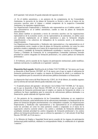 d) El apartado 3 del artículo 24 queda redactado del siguiente modo:

«3. En el ámbito autonómico, y sin perjuicio de las competencias de las Comunidades
Autónomas, la ejecución de los planes de formación se llevará a cabo en el marco de los
convenios suscritos entre el órgano o entidad competente de la respectiva Comunidad
Autónoma y las siguientes organizaciones:
Las Organizaciones Empresariales y Sindicales más representativas en el ámbito estatal y las
más representativas en el ámbito autonómico, cuando se trate de planes de formación
intersectoriales.
Estos planes también se ejecutarán a través de convenios suscritos con las organizaciones
representativas de la economía social y de las representativas de autónomos, en ambos casos
con suficiente implantación en el ámbito autonómico y para la formación dirigida
específicamente a los colectivos de trabajadores de la economía social y de autónomos,
respectivamente.
Las Organizaciones Empresariales y Sindicales más representativas y las representativas en el
correspondiente sector, cuando se trate de planes de formación sectoriales, así como los entes
paritarios creados o amparados en el marco de la negociación colectiva sectorial estatal.
Los centros y entidades de formación debidamente acreditados e inscritos en el Registro de
Centros y Entidades de Formación de la correspondiente Comunidad Autónoma teniendo
prioridad los centros integrados de formación profesional y los centros púbicos de formación
profesional.»

2. El Gobierno, previo acuerdo de los órganos de participación institucional, podrá modificar,
mediante real decreto, lo establecido en el apartado 1 anterior.


Disposición final segunda. Modificación de la Orden TAS/718/2008, de 7 de marzo, por la que
se desarrolla el Real Decreto 395/2007, de 23 de marzo, por el que se regula el subsistema de
formación profesional para el empleo, en materia de formación de oferta y se establecen las
bases reguladoras para la concesión de subvenciones públicas destinadas a su financiación.

La disposición final octava del Real Decreto-ley 3/2012, de 10 de febrero, de medidas urgentes
para la reforma del mercado laboral queda redactada como sigue:

“1. El párrafo primero del apartado 1 del artículo 3 de la Orden TAS 718/2008, de 7 de marzo,
por la que se desarrolla el Real Decreto 395/2007, de 23 de marzo, por el que se regula el
subsistema de formación profesional para el empleo, en materia de formación de oferta y se
establecen las bases reguladoras para la concesión de subvenciones públicas destinadas a su
financiación, queda redactado del siguiente modo:

«1. Sin perjuicio de las competencias de las Comunidades Autónomas en sus respectivos
ámbitos de actuación, serán beneficiarios de las subvenciones destinadas a la financiación de los
planes de formación dirigidos prioritariamente a los trabajadores ocupados, las Organizaciones
Empresariales y Sindicales más representativas y las representativas en el correspondiente
sector de actividad, así como los entes paritarios creados o amparados en el marco de la
negociación colectiva sectorial estatal y los centros y entidades de formación debidamente
acreditados teniendo prioridad los centros integrados de formación profesional y los centros
púbicos de formación profesional, a que se refieren los apartados 2 y 3 del artículo 24 del Real
Decreto 395/2007, de 23 de marzo.»

2. La Ministra de Empleo y Seguridad Social previo acuerdo de los órganos de participación
institucional podrá modificar, mediante la correspondiente Orden, lo establecido en el apartado
1 anterior.”
 