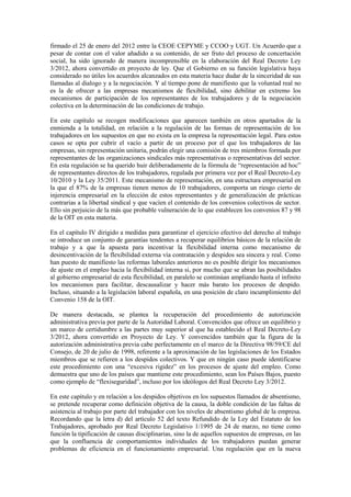 firmado el 25 de enero del 2012 entre la CEOE CEPYME y CCOO y UGT. Un Acuerdo que a
pesar de contar con el valor añadido a su contenido, de ser fruto del proceso de concertación
social, ha sido ignorado de manera incomprensible en la elaboración del Real Decreto Ley
3/2012, ahora convertido en proyecto de ley. Que el Gobierno en su función legislativa haya
considerado no útiles los acuerdos alcanzados en esta materia hace dudar de la sinceridad de sus
llamadas al dialogo y a la negociación. Y al tiempo pone de manifiesto que la voluntad real no
es la de ofrecer a las empresas mecanismos de flexibilidad, sino debilitar en extremo los
mecanismos de participación de los representantes de los trabajadores y de la negociación
colectiva en la determinación de las condiciones de trabajo.

En este capítulo se recogen modificaciones que aparecen también en otros apartados de la
enmienda a la totalidad, en relación a la regulación de las formas de representación de los
trabajadores en los supuestos en que no exista en la empresa la representación legal. Para estos
casos se opta por cubrir el vacío a partir de un proceso por el que los trabajadores de las
empresas, sin representación unitaria, podrán elegir una comisión de tres miembros formada por
representantes de las organizaciones sindicales más representativas o representativas del sector.
En esta regulación se ha querido huir deliberadamente de la fórmula de “representación ad hoc”
de representantes directos de los trabajadores, regulada por primera vez por el Real Decreto-Ley
10/2010 y la Ley 35/2011. Este mecanismo de representación, en una estructura empresarial en
la que el 87% de la empresas tienen menos de 10 trabajadores, comporta un riesgo cierto de
injerencia empresarial en la elección de estos representantes y de generalización de prácticas
contrarias a la libertad sindical y que vacíen el contenido de los convenios colectivos de sector.
Ello sin perjuicio de la más que probable vulneración de lo que establecen los convenios 87 y 98
de la OIT en esta materia.

En el capítulo IV dirigido a medidas para garantizar el ejercicio efectivo del derecho al trabajo
se introduce un conjunto de garantías tendentes a recuperar equilibrios básicos de la relación de
trabajo y a que la apuesta para incentivar la flexibilidad interna como mecanismo de
desincentivación de la flexibilidad externa vía contratación y despidos sea sincera y real. Como
han puesto de manifiesto las reformas laborales anteriores no es posible dirigir los mecanismos
de ajuste en el empleo hacia la flexibilidad interna si, por mucho que se abran las posibilidades
al gobierno empresarial de esta flexibilidad, en paralelo se continúan ampliando hasta el infinito
los mecanismos para facilitar, descausalizar y hacer más barato los procesos de despido.
Incluso, situando a la legislación laboral española, en una posición de claro incumplimiento del
Convenio 158 de la OIT.

De manera destacada, se plantea la recuperación del procedimiento de autorización
administrativa previa por parte de la Autoridad Laboral. Convencidos que ofrece un equilibrio y
un marco de certidumbre a las partes muy superior al que ha establecido el Real Decreto-Ley
3/2012, ahora convertido en Proyecto de Ley. Y convencidos también que la figura de la
autorización administrativa previa cabe perfectamente en el marco de la Directiva 98/59/CE del
Consejo, de 20 de julio de 1998, referente a la aproximación de las legislaciones de los Estados
miembros que se refieren a los despidos colectivos. Y que en ningún caso puede identificarse
este procedimiento con una “excesiva rigidez” en los procesos de ajuste del empleo. Como
demuestra que uno de los países que mantiene este procedimiento, sean los Países Bajos, puesto
como ejemplo de “flexiseguridad”, incluso por los ideólogos del Real Decreto Ley 3/2012.

En este capítulo y en relación a los despidos objetivos en los supuestos llamados de absentismo,
se pretende recuperar como definición objetiva de la causa, la doble condición de las faltas de
asistencia al trabajo por parte del trabajador con los niveles de absentismo global de la empresa.
Recordando que la letra d) del artículo 52 del texto Refundido de la Ley del Estatuto de los
Trabajadores, aprobado por Real Decreto Legislativo 1/1995 de 24 de marzo, no tiene como
función la tipificación de causas disciplinarias, sino la de aquellos supuestos de empresas, en las
que la confluencia de comportamientos individuales de los trabajadores puedan generar
problemas de eficiencia en el funcionamiento empresarial. Una regulación que en la nueva
 