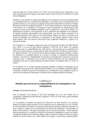 redacción dada por el Real Decreto Ley 3/2012 está provocando abusos importantes en las
pocas semanas en que está vigente y que podría entrar en clara colisión con el derecho a la salud
de los trabajadores.

También en este capítulo se recupera la regulación de los supuestos en los que el despido deba
ser considerado nulo, con readmisión del trabajador, convencidos de que el establecimiento de
garantías formales en los procesos de despido, forma parte indisociable del derecho al trabajo
del artículo 35 de la Constitución española. Y en los mismos términos se referencia el apartado
4 del artículo 56, al establecer los supuestos en que la declaración de improcedencia debe
comportar la opción del trabajador despedido entre la readmisión a su puesto de trabajo o la
indemnización sustitutiva. Una regulación, la de la readmisión del trabajador en los supuestos
de despido declarado judicialmente como improcedente, que tiene muchos referentes en la
legislación laboral de otros países de la Unión Europea. Algunos de ellos o la mayoría, con
niveles de desempleo muy inferiores a los españoles, lo que impide establecer como se hace
desde algunos foros una relación causa efecto entre readmisión obligatoria y rigidez en la
relación de trabajo.

En el capitulo V se incorporan regulaciones que sin formar parte del objeto del Real Decreto
Ley 3/2012 si lo son del Real Decreto legislativo 1/1995 de 24 de marzo. En materias
importantes para la compatibilidad entre vida laboral y vida personal que, la experiencia de
estos años ha demostrado no se puede dejar al albur exclusivamente de Planes de conciliación o
de “Buenas prácticas”. En la dirección de incorporar medidas que puedan contribuir a reducir
los obstáculos a la igualdad efectiva en el acceso al trabajo, se incorporan modificaciones
referidas a incentivar la “empleabilidad” de personas con discapacidad o personas en riesgo de
exclusión social. A sabiendas de que se trata de colectivos distintos, pero que comparten las
dificultades para que se pueda garantizar de manera efectiva la igualdad real en el acceso al
empleo.

En el Capítulo VI se recogen aquellas propuestas dirigidas a facilitar la ordenación de las
necesidades de personal de las Administraciones Públicas y de las entidades de derecho público
vinculadas. Evitando los procesos de dualización en el tratamiento de las medidas de ajuste en
función de la condición de funcionario o de laboral de los empleados públicos afectados.




                            CAPÍTULO I
   Medidas para favorecer la empleabilidad de los trabajadores y las
                            trabajadoras
Artículo 1. Intermediación laboral.

Uno. El apartado 2 del artículo 16 del Texto Refundido de la Ley del Estatuto de los
Trabajadores, aprobado por Real Decreto Legislativo 1/1995, de 24 de marzo, queda redactado
del siguiente modo:

«2.- Se prohíbe la existencia de agencias de colocación con fines lucrativos. Los servicios
públicos de empleo podrán autorizar, en las condiciones que se determinan en la Ley 56/2003,
de 16 de diciembre, de Empleo, la existencia de agencias de colocación, públicas o privadas, sin
fines lucrativos, siempre que la remuneración que reciban del empresario o del trabajador se
limite exclusivamente a los gastos ocasionados por los servicios prestados. Dichas agencias
deberán garantizar, en su ámbito de actuación, el principio de igualdad en el acceso al empleo,
no pudiendo establecer discriminación alguna, directa o indirecta, basada en motivos de origen,
incluidos el racial o étnico, sexo, edad, estado civil, religión o convicciones, opinión política,
 