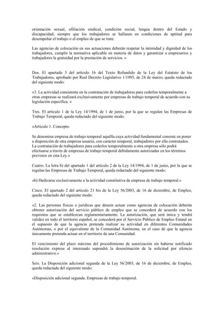 orientación sexual, afiliación sindical, condición social, lengua dentro del Estado y
discapacidad, siempre que los trabajadores se hallasen en condiciones de aptitud para
desempeñar el trabajo o el empleo de que se trate.

Las agencias de colocación en sus actuaciones deberán respetar la intimidad y dignidad de los
trabajadores, cumplir la normativa aplicable en materia de datos y garantizar a empresarios y
trabajadores la gratuidad por la prestación de servicios. »


Dos. El apartado 3 del artículo 16 del Texto Refundido de la Ley del Estatuto de los
Trabajadores, aprobado por Real Decreto Legislativo 1/1995, de 24 de marzo, queda redactado
del siguiente modo:

«3. La actividad consistente en la contratación de trabajadores para cederlos temporalmente a
otras empresas se realizará exclusivamente por empresas de trabajo temporal de acuerdo con su
legislación específica. »

Tres. El artículo 1 de la Ley 14/1994, de 1 de junio, por la que se regulan las Empresas de
Trabajo Temporal, queda redactado del siguiente modo:

«Artículo 1. Concepto.

Se denomina empresa de trabajo temporal aquélla cuya actividad fundamental consiste en poner
a disposición de otra empresa usuaria, con carácter temporal, trabajadores por ella contratados.
La contratación de trabajadores para cederlos temporalmente a otra empresa sólo podrá
efectuarse a través de empresas de trabajo temporal debidamente autorizadas en los términos
previstos en esta Ley.»

Cuatro. La letra b) del apartado 1 del artículo 2 de la Ley 14/1994, de 1 de junio, por la que se
regulan las Empresas de Trabajo Temporal, queda redactado del siguiente modo:

«b) Dedicarse exclusivamente a la actividad constitutiva de empresa de trabajo temporal.»

Cinco. El apartado 2 del artículo 21 bis de la Ley 56/2003, de 16 de diciembre, de Empleo,
queda redactado del siguiente modo:

«2. Las personas físicas o jurídicas que deseen actuar como agencias de colocación deberán
obtener autorización del servicio público de empleo que se concederá de acuerdo con los
requisitos que se establezcan reglamentariamente. La autorización, que será única y tendrá
validez en todo el territorio español, se concederá por el Servicio Público de Empleo Estatal en
el supuesto de que la agencia pretenda realizar su actividad en diferentes Comunidades
Autónomas, o por el equivalente de la Comunidad Autónoma, en el caso de que la agencia
únicamente pretenda actuar en el territorio de una Comunidad.

El vencimiento del plazo máximo del procedimiento de autorización sin haberse notificado
resolución expresa al interesado supondrá la desestimación de la solicitud por silencio
administrativo.»

Seis. La Disposición adicional segunda de la Ley 56/2003, de 16 de diciembre, de Empleo,
queda redactada del siguiente modo:

«Disposición adicional segunda. Empresas de trabajo temporal.
 