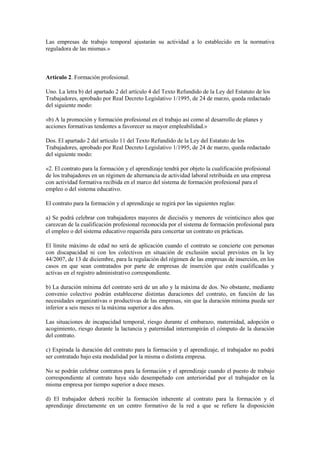 Las empresas de trabajo temporal ajustarán su actividad a lo establecido en la normativa
reguladora de las mismas.»



Artículo 2. Formación profesional.

Uno. La letra b) del apartado 2 del artículo 4 del Texto Refundido de la Ley del Estatuto de los
Trabajadores, aprobado por Real Decreto Legislativo 1/1995, de 24 de marzo, queda redactado
del siguiente modo:

«b) A la promoción y formación profesional en el trabajo así como al desarrollo de planes y
acciones formativas tendentes a favorecer su mayor empleabilidad.»

Dos. El apartado 2 del artículo 11 del Texto Refundido de la Ley del Estatuto de los
Trabajadores, aprobado por Real Decreto Legislativo 1/1995, de 24 de marzo, queda redactado
del siguiente modo:

«2. El contrato para la formación y el aprendizaje tendrá por objeto la cualificación profesional
de los trabajadores en un régimen de alternancia de actividad laboral retribuida en una empresa
con actividad formativa recibida en el marco del sistema de formación profesional para el
empleo o del sistema educativo.

El contrato para la formación y el aprendizaje se regirá por las siguientes reglas:

a) Se podrá celebrar con trabajadores mayores de dieciséis y menores de veinticinco años que
carezcan de la cualificación profesional reconocida por el sistema de formación profesional para
el empleo o del sistema educativo requerida para concertar un contrato en prácticas.

El límite máximo de edad no será de aplicación cuando el contrato se concierte con personas
con discapacidad ni con los colectivos en situación de exclusión social previstos en la ley
44/2007, de 13 de diciembre, para la regulación del régimen de las empresas de inserción, en los
casos en que sean contratados por parte de empresas de inserción que estén cualificadas y
activas en el registro administrativo correspondiente.

b) La duración mínima del contrato será de un año y la máxima de dos. No obstante, mediante
convenio colectivo podrán establecerse distintas duraciones del contrato, en función de las
necesidades organizativas o productivas de las empresas, sin que la duración mínima pueda ser
inferior a seis meses ni la máxima superior a dos años.

Las situaciones de incapacidad temporal, riesgo durante el embarazo, maternidad, adopción o
acogimiento, riesgo durante la lactancia y paternidad interrumpirán el cómputo de la duración
del contrato.

c) Expirada la duración del contrato para la formación y el aprendizaje, el trabajador no podrá
ser contratado bajo esta modalidad por la misma o distinta empresa.

No se podrán celebrar contratos para la formación y el aprendizaje cuando el puesto de trabajo
correspondiente al contrato haya sido desempeñado con anterioridad por el trabajador en la
misma empresa por tiempo superior a doce meses.

d) El trabajador deberá recibir la formación inherente al contrato para la formación y el
aprendizaje directamente en un centro formativo de la red a que se refiere la disposición
 
