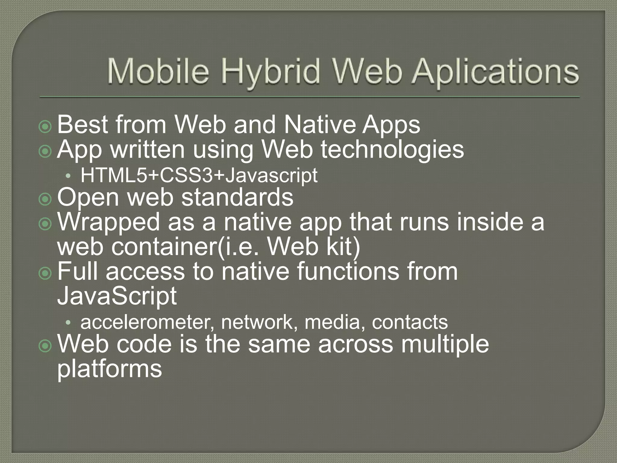  Best from Web and Native Apps  App written using Web technologies • HTML5+CSS3+Javascript  Open web standards  Wrapped as a native app that runs inside a web container(i.e. Web kit)  Full access to native functions from JavaScript • accelerometer, network, media, contacts  Web code is the same across multiple platforms 