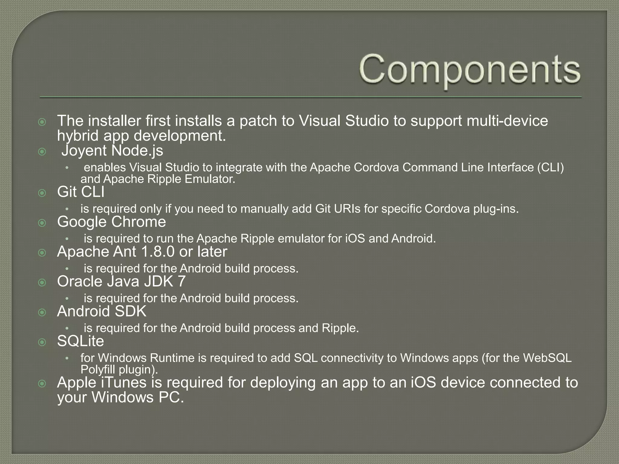  The installer first installs a patch to Visual Studio to support multi-device hybrid app development.  Joyent Node.js • enables Visual Studio to integrate with the Apache Cordova Command Line Interface (CLI) and Apache Ripple Emulator.  Git CLI • is required only if you need to manually add Git URIs for specific Cordova plug-ins.  Google Chrome • is required to run the Apache Ripple emulator for iOS and Android.  Apache Ant 1.8.0 or later • is required for the Android build process.  Oracle Java JDK 7 • is required for the Android build process.  Android SDK • is required for the Android build process and Ripple.  SQLite • for Windows Runtime is required to add SQL connectivity to Windows apps (for the WebSQL Polyfill plugin).  Apple iTunes is required for deploying an app to an iOS device connected to your Windows PC. 