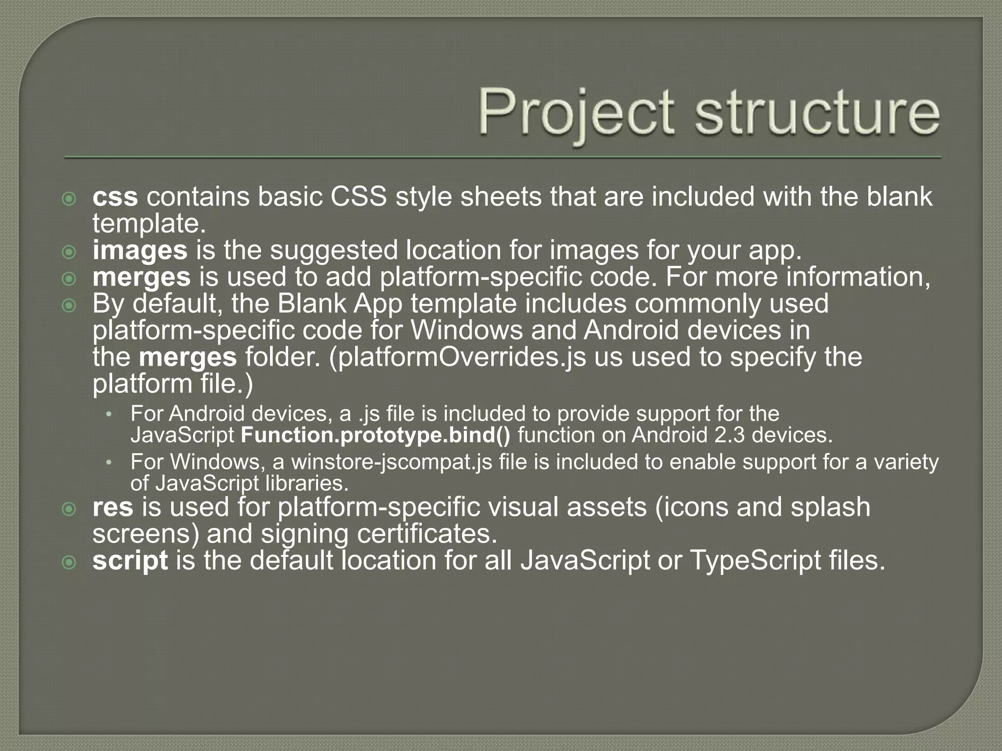  css contains basic CSS style sheets that are included with the blank template.  images is the suggested location for images for your app.  merges is used to add platform-specific code. For more information,  By default, the Blank App template includes commonly used platform-specific code for Windows and Android devices in the merges folder. (platformOverrides.js us used to specify the platform file.) • For Android devices, a .js file is included to provide support for the JavaScript Function.prototype.bind() function on Android 2.3 devices. • For Windows, a winstore-jscompat.js file is included to enable support for a variety of JavaScript libraries.  res is used for platform-specific visual assets (icons and splash screens) and signing certificates.  script is the default location for all JavaScript or TypeScript files. 