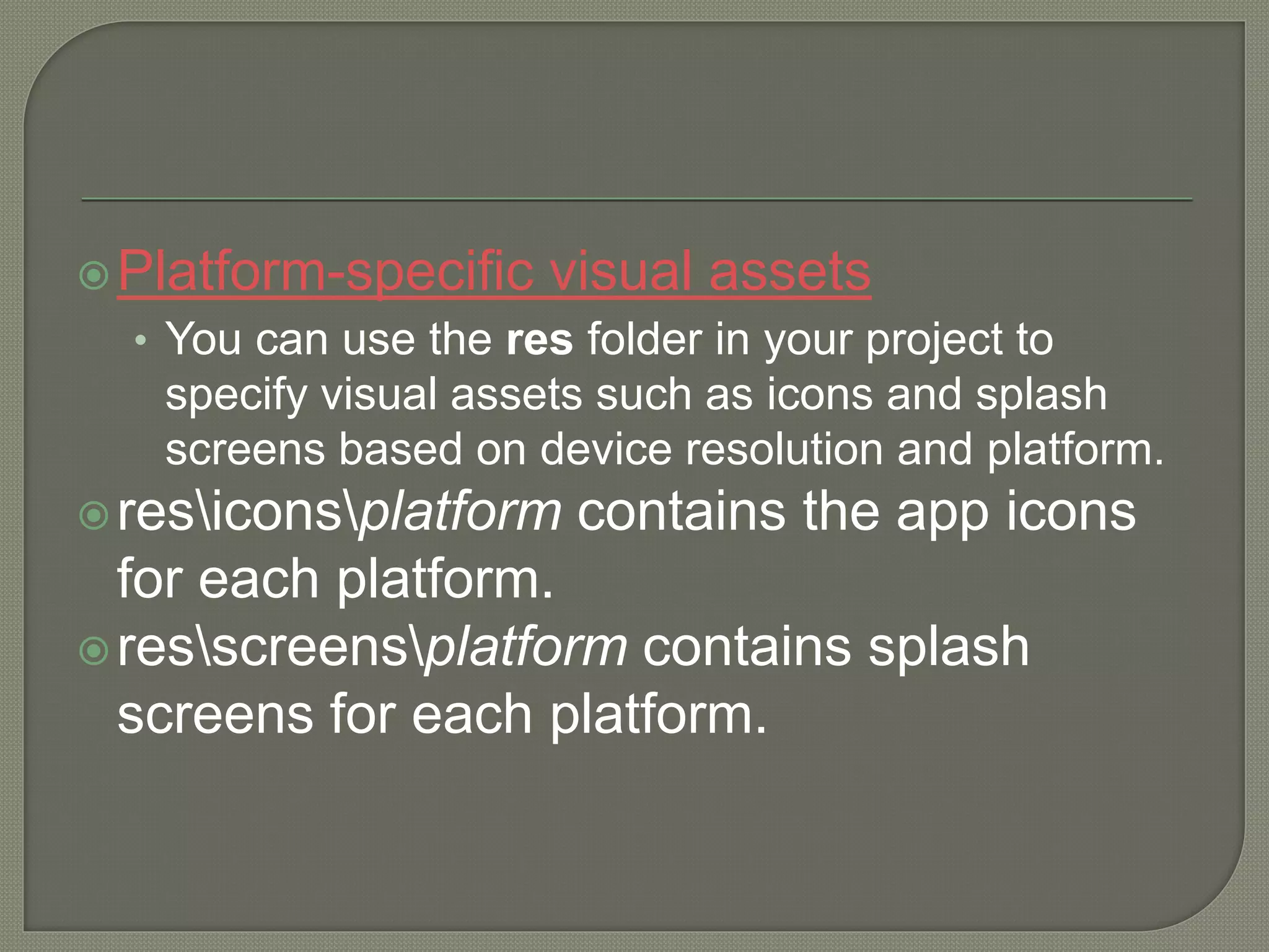 Platform-specific visual assets • You can use the res folder in your project to specify visual assets such as icons and splash screens based on device resolution and platform. resiconsplatform contains the app icons for each platform. resscreensplatform contains splash screens for each platform. 