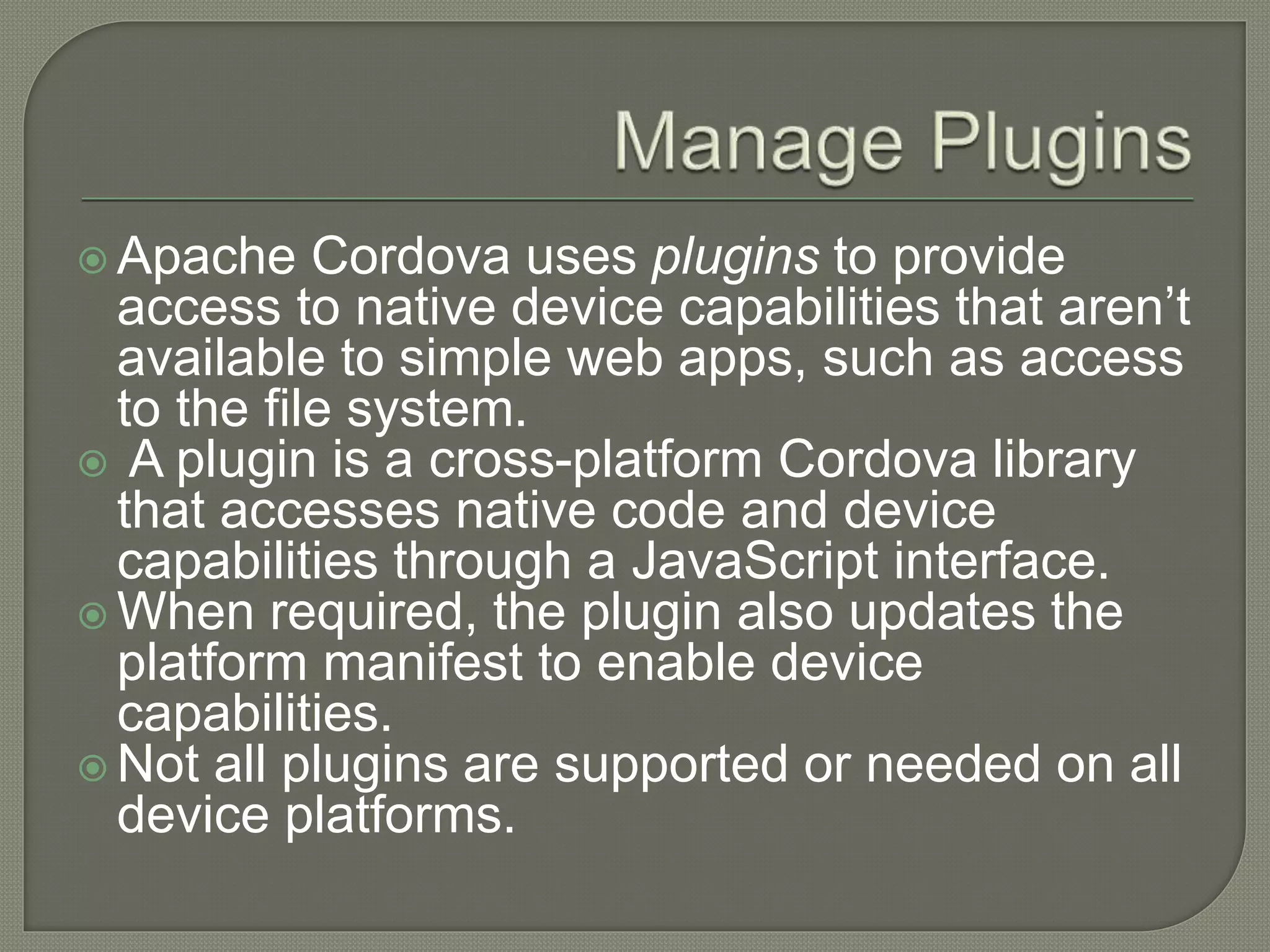  Apache Cordova uses plugins to provide access to native device capabilities that aren’t available to simple web apps, such as access to the file system.  A plugin is a cross-platform Cordova library that accesses native code and device capabilities through a JavaScript interface.  When required, the plugin also updates the platform manifest to enable device capabilities.  Not all plugins are supported or needed on all device platforms. 
