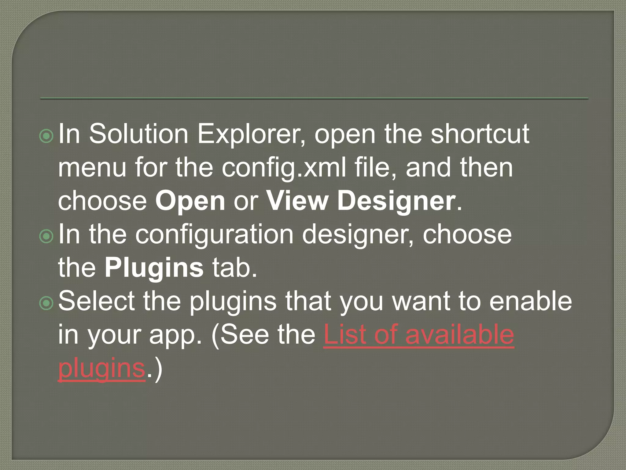 In Solution Explorer, open the shortcut menu for the config.xml file, and then choose Open or View Designer. In the configuration designer, choose the Plugins tab. Select the plugins that you want to enable in your app. (See the List of available plugins.) 