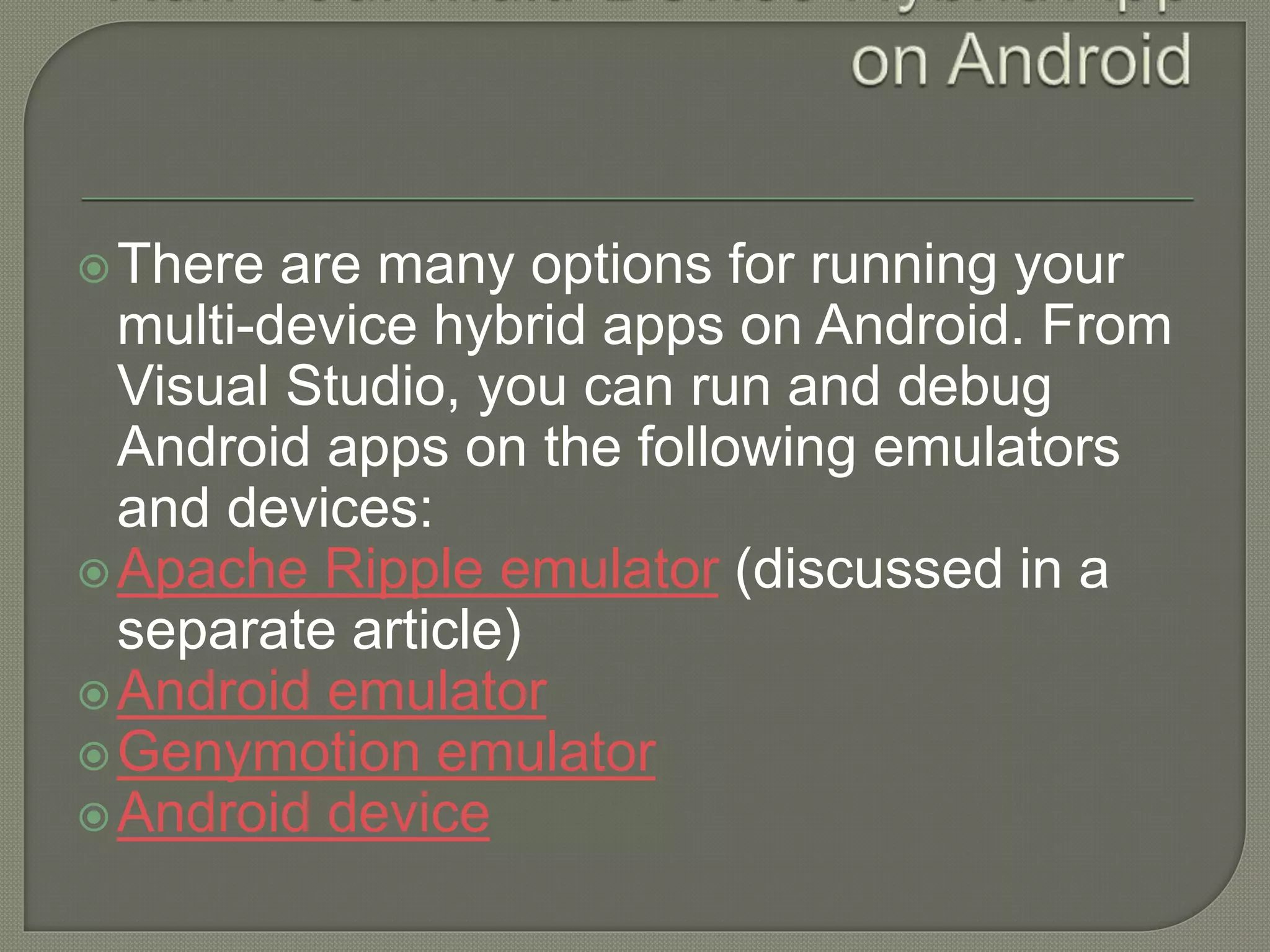 There are many options for running your multi-device hybrid apps on Android. From Visual Studio, you can run and debug Android apps on the following emulators and devices: Apache Ripple emulator (discussed in a separate article) Android emulator Genymotion emulator Android device 