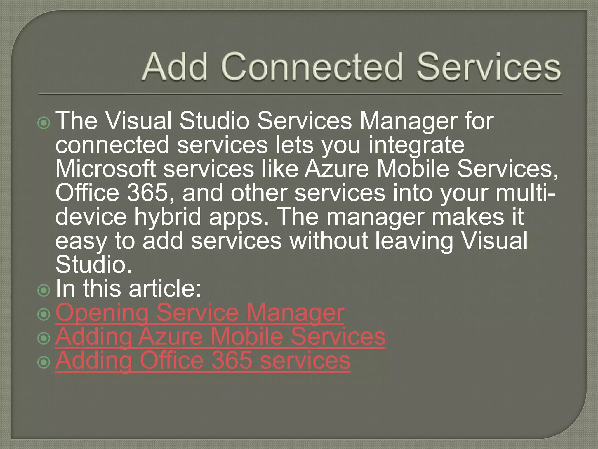  The Visual Studio Services Manager for connected services lets you integrate Microsoft services like Azure Mobile Services, Office 365, and other services into your multi- device hybrid apps. The manager makes it easy to add services without leaving Visual Studio.  In this article:  Opening Service Manager  Adding Azure Mobile Services  Adding Office 365 services 