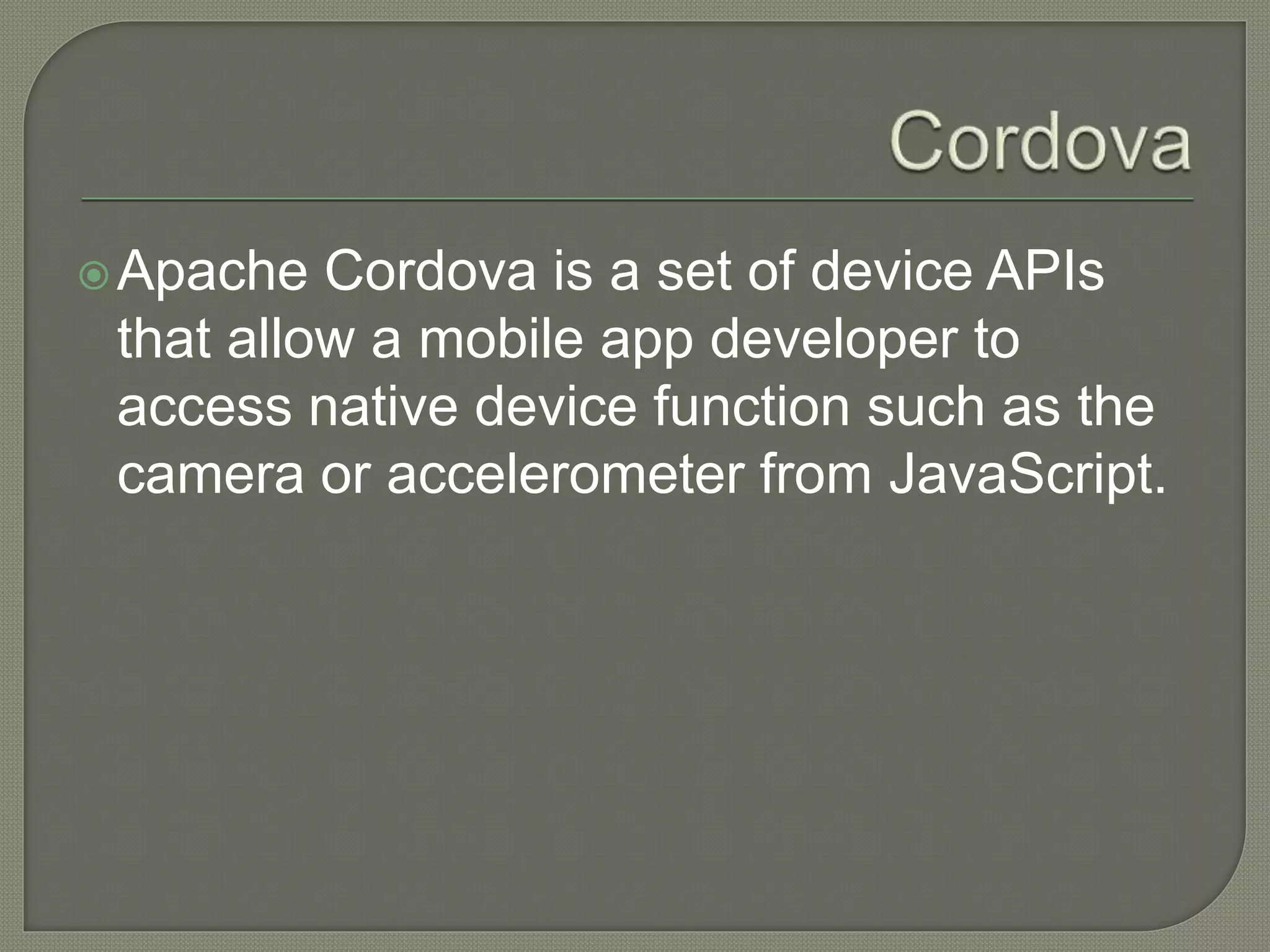 Apache Cordova is a set of device APIs that allow a mobile app developer to access native device function such as the camera or accelerometer from JavaScript. 