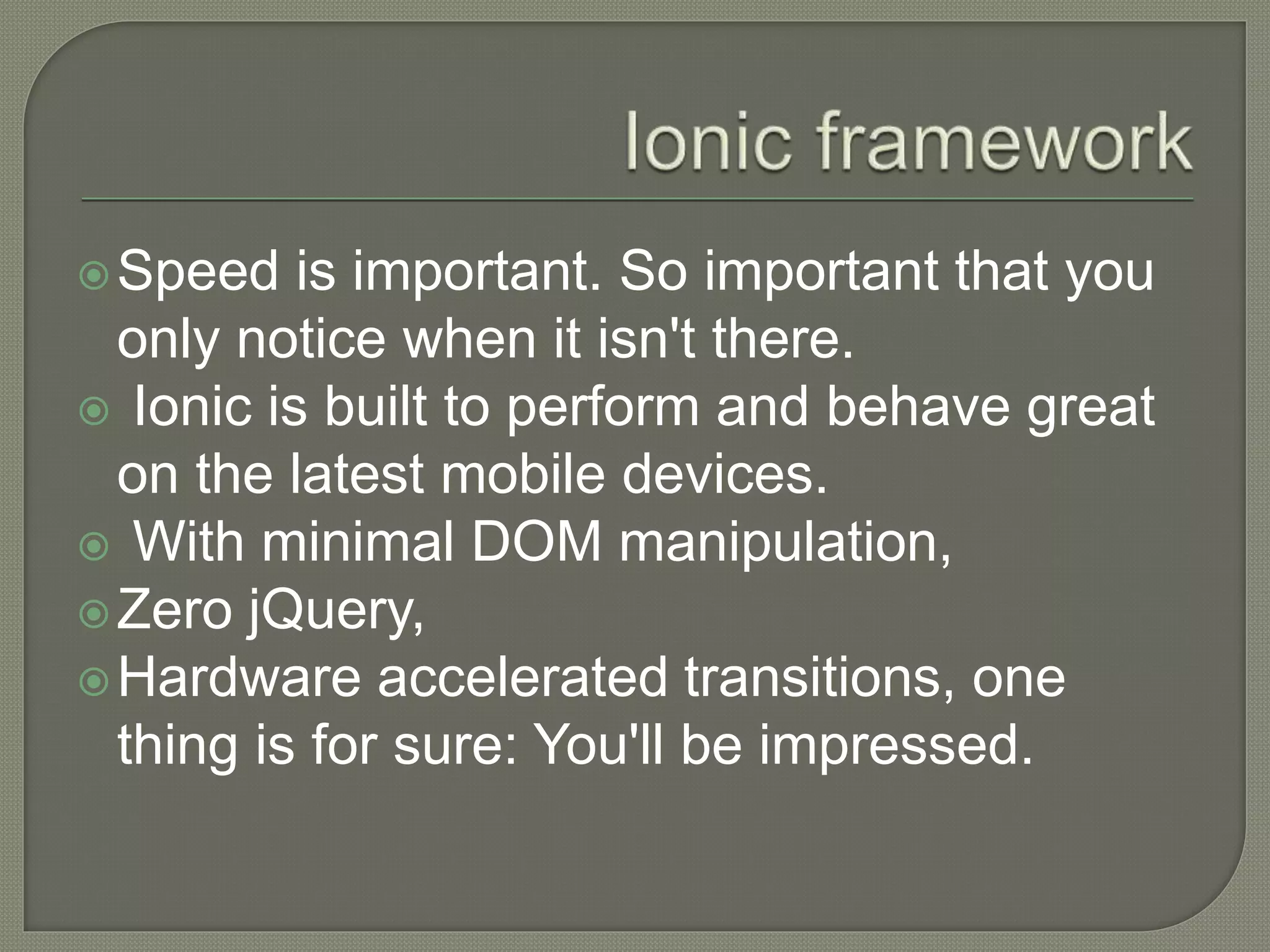 Speed is important. So important that you only notice when it isn't there.  Ionic is built to perform and behave great on the latest mobile devices.  With minimal DOM manipulation, Zero jQuery, Hardware accelerated transitions, one thing is for sure: You'll be impressed. 