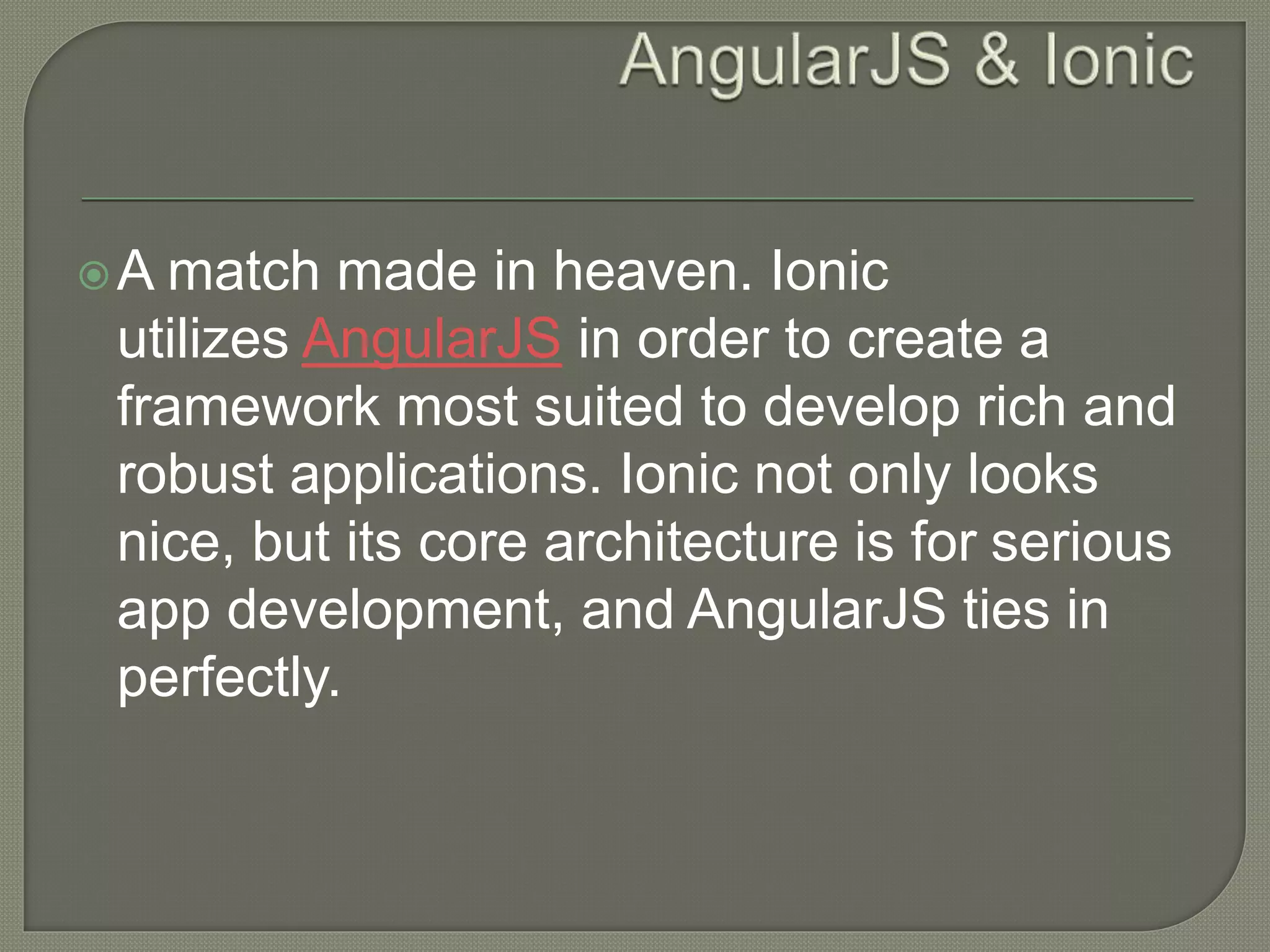 A match made in heaven. Ionic utilizes AngularJS in order to create a framework most suited to develop rich and robust applications. Ionic not only looks nice, but its core architecture is for serious app development, and AngularJS ties in perfectly. 
