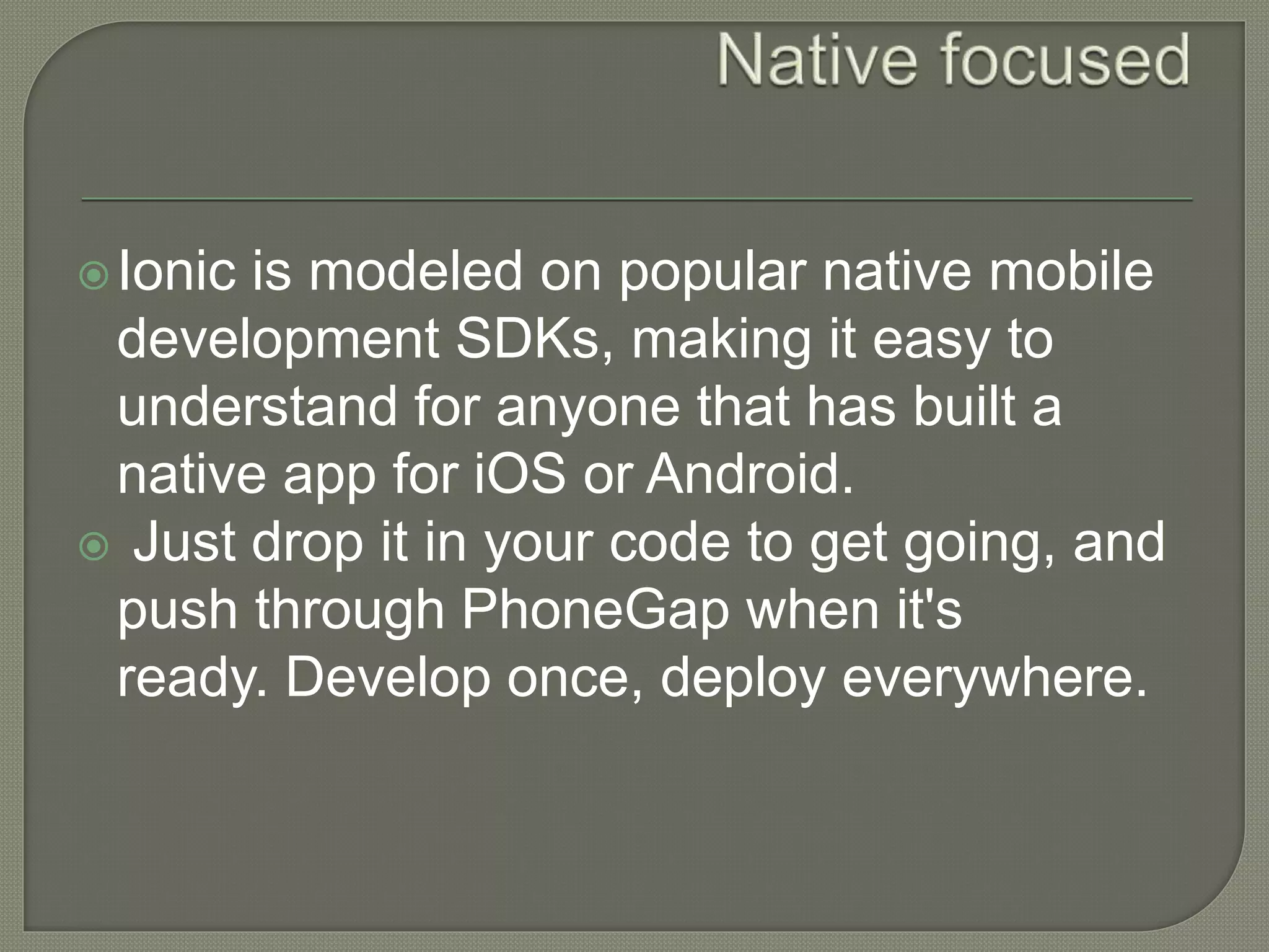 Ionic is modeled on popular native mobile development SDKs, making it easy to understand for anyone that has built a native app for iOS or Android.  Just drop it in your code to get going, and push through PhoneGap when it's ready. Develop once, deploy everywhere. 