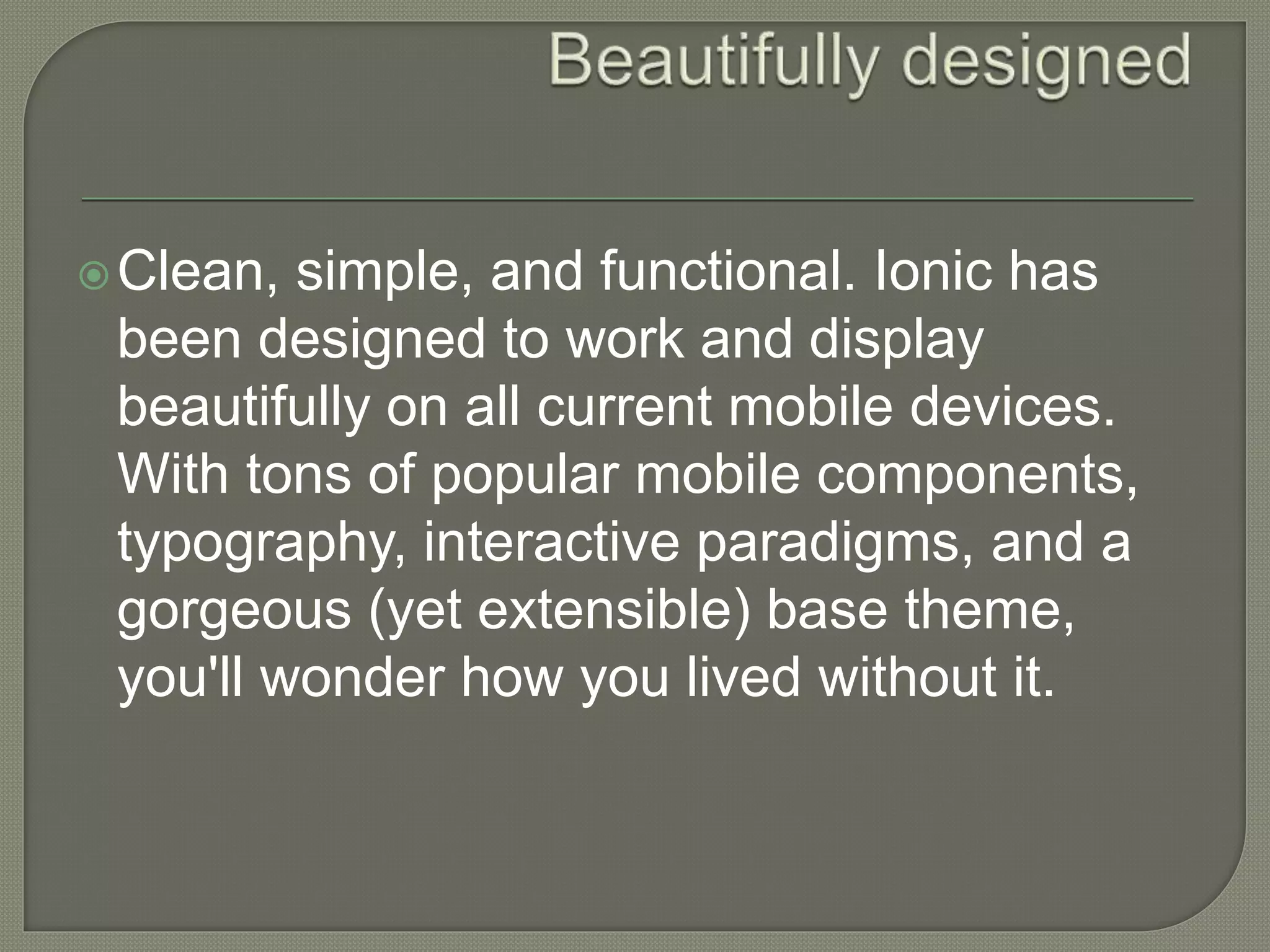 Clean, simple, and functional. Ionic has been designed to work and display beautifully on all current mobile devices. With tons of popular mobile components, typography, interactive paradigms, and a gorgeous (yet extensible) base theme, you'll wonder how you lived without it. 