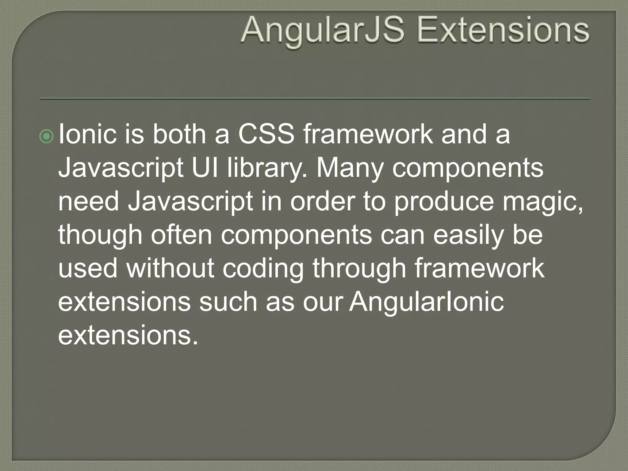 Ionic is both a CSS framework and a Javascript UI library. Many components need Javascript in order to produce magic, though often components can easily be used without coding through framework extensions such as our AngularIonic extensions. 