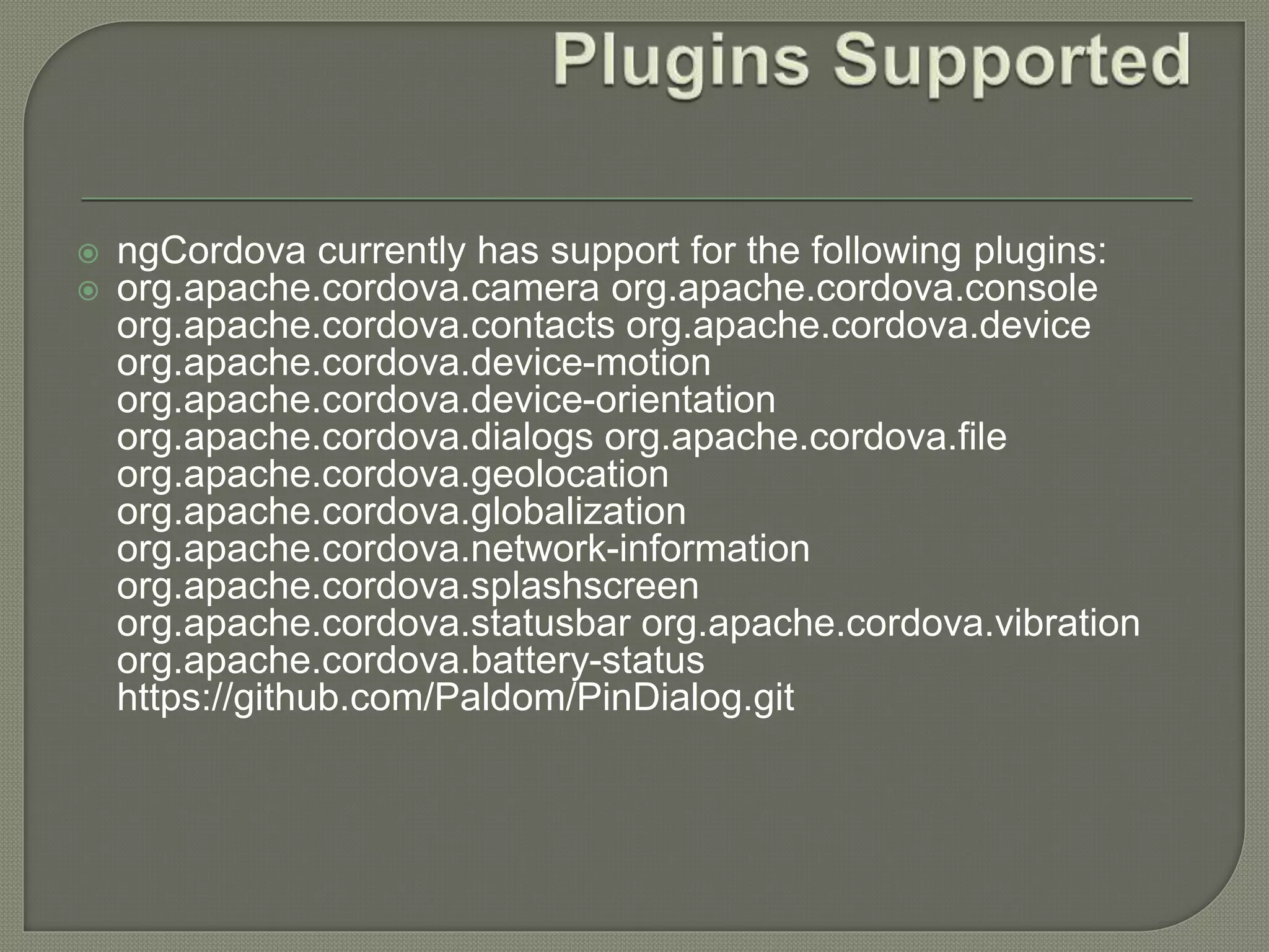  ngCordova currently has support for the following plugins:  org.apache.cordova.camera org.apache.cordova.console org.apache.cordova.contacts org.apache.cordova.device org.apache.cordova.device-motion org.apache.cordova.device-orientation org.apache.cordova.dialogs org.apache.cordova.file org.apache.cordova.geolocation org.apache.cordova.globalization org.apache.cordova.network-information org.apache.cordova.splashscreen org.apache.cordova.statusbar org.apache.cordova.vibration org.apache.cordova.battery-status https://github.com/Paldom/PinDialog.git 