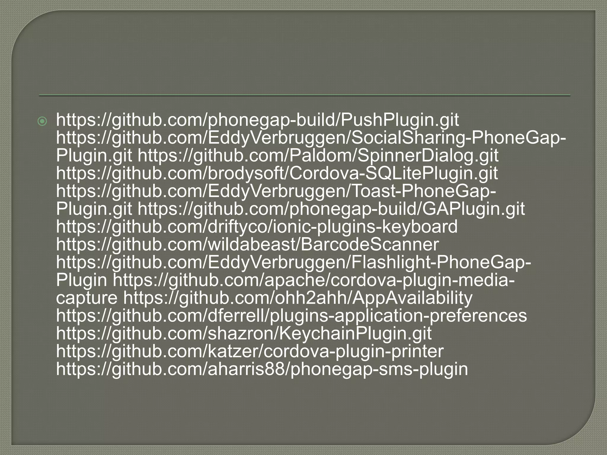  https://github.com/phonegap-build/PushPlugin.git https://github.com/EddyVerbruggen/SocialSharing-PhoneGap- Plugin.git https://github.com/Paldom/SpinnerDialog.git https://github.com/brodysoft/Cordova-SQLitePlugin.git https://github.com/EddyVerbruggen/Toast-PhoneGap- Plugin.git https://github.com/phonegap-build/GAPlugin.git https://github.com/driftyco/ionic-plugins-keyboard https://github.com/wildabeast/BarcodeScanner https://github.com/EddyVerbruggen/Flashlight-PhoneGap- Plugin https://github.com/apache/cordova-plugin-media- capture https://github.com/ohh2ahh/AppAvailability https://github.com/dferrell/plugins-application-preferences https://github.com/shazron/KeychainPlugin.git https://github.com/katzer/cordova-plugin-printer https://github.com/aharris88/phonegap-sms-plugin 