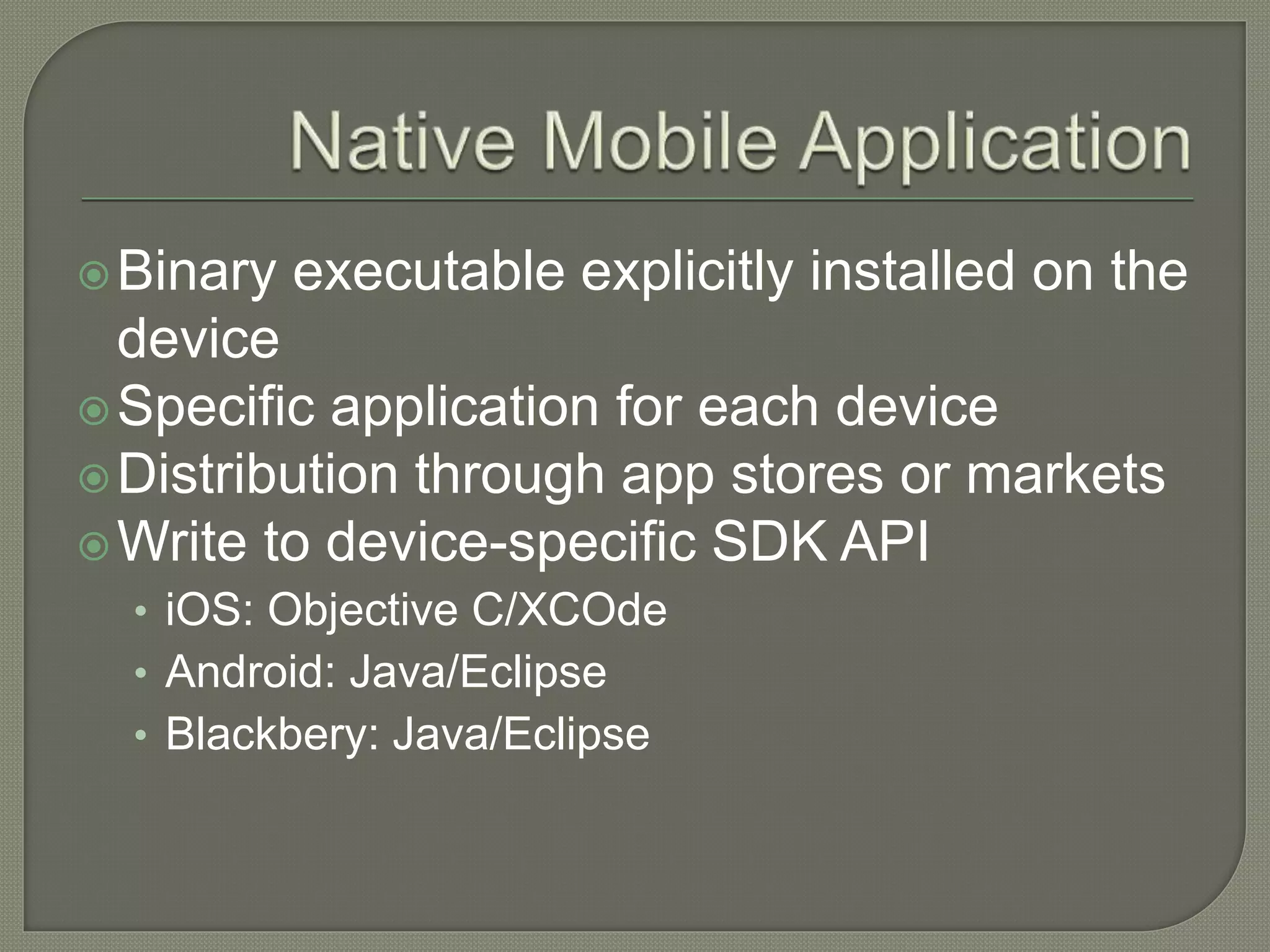 Binary executable explicitly installed on the device Specific application for each device Distribution through app stores or markets Write to device-specific SDK API • iOS: Objective C/XCOde • Android: Java/Eclipse • Blackbery: Java/Eclipse 