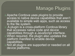  Apache Cordova uses plugins to provide
access to native device capabilities that aren’t
available to simple web apps, such as access
to the file system.
 A plugin is a cross-platform Cordova library
that accesses native code and device
capabilities through a JavaScript interface.
 When required, the plugin also updates the
platform manifest to enable device
capabilities.
 Not all plugins are supported or needed on all
device platforms.
 