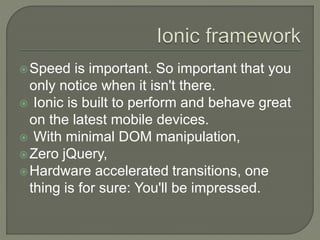 Speed is important. So important that you
only notice when it isn't there.
 Ionic is built to perform and behave great
on the latest mobile devices.
 With minimal DOM manipulation,
Zero jQuery,
Hardware accelerated transitions, one
thing is for sure: You'll be impressed.
 