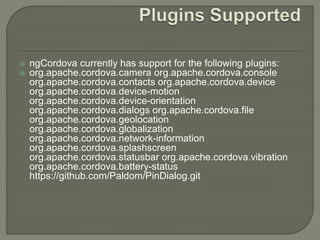  ngCordova currently has support for the following plugins:
 org.apache.cordova.camera org.apache.cordova.console
org.apache.cordova.contacts org.apache.cordova.device
org.apache.cordova.device-motion
org.apache.cordova.device-orientation
org.apache.cordova.dialogs org.apache.cordova.file
org.apache.cordova.geolocation
org.apache.cordova.globalization
org.apache.cordova.network-information
org.apache.cordova.splashscreen
org.apache.cordova.statusbar org.apache.cordova.vibration
org.apache.cordova.battery-status
https://github.com/Paldom/PinDialog.git
 