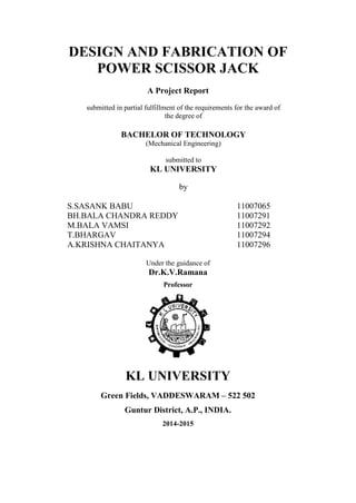 DESIGN AND FABRICATION OF
POWER SCISSOR JACK
A Project Report
submitted in partial fulfillment of the requirements for the award of
the degree of
BACHELOR OF TECHNOLOGY
(Mechanical Engineering)
submitted to
KL UNIVERSITY
by
S.SASANK BABU 11007065
BH.BALA CHANDRA REDDY 11007291
M.BALA VAMSI 11007292
T.BHARGAV 11007294
A.KRISHNA CHAITANYA 11007296
Under the guidance of
Dr.K.V.Ramana
Professor
KL UNIVERSITY
Green Fields, VADDESWARAM – 522 502
Guntur District, A.P., INDIA.
2014-2015
 
