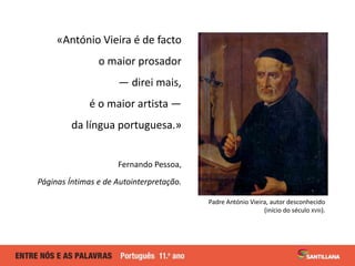 «António Vieira é de facto
o maior prosador
— direi mais,
é o maior artista —
da língua portuguesa.»
Fernando Pessoa,
Pági...