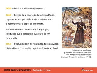 1630 — Inicia a atividade de pregador.
1640 — Depois da restauração da independência,
regressa a Portugal, onde apoia D. J...