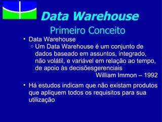 Data Warehouse
         Primeiro Conceito
• Data Warehouse
  o Um Data Warehouse é um conjunto de
    dados baseado em assuntos, integrado,
    não volátil, e variável em relação ao tempo,
    de apoio às decisõesgerenciais
                            William Immon – 1992
• Há estudos indicam que não existam produtos
  que apliquem todos os requisitos para sua
  utilização
 
