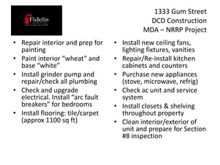 1333 Gum Street
                                             DCD Construction
                                            MDA – NRRP Project
• Repair interior and prep for     • Install new ceiling fans,
  painting                           lighting fixtures, vanities
• Paint interior “wheat” and       • Repair/Re-Install kitchen
  base “white”                       cabinets and counters
• Install grinder pump and         • Purchase new appliances
  repair/check all plumbing          (stove, microwave, refrig)
• Check and upgrade                • Check ac unit and service
  electrical. Install “arc fault     system
  breakers” for bedrooms           • Install closets & shelving
• Install flooring: tile/carpet      throughout property
  (approx 1100 sq ft)              • Clean interior/exterior of
                                     unit and prepare for Section
                                     #8 inspection
 
