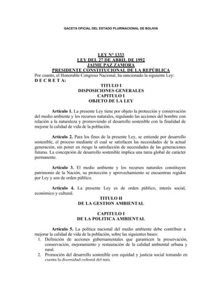 GACETA OFICIAL DEL ESTADO PLURINACIONAL DE BOLIVIA




                                 LEY N° 1333
                       LEY DEL 27 DE ABRIL DE 1992
                            JAIME PAZ ZAMORA
         PRESIDENTE CONSTITUCIONAL DE LA REPÚBLICA
Por cuanto, el Honorable Congreso Nacional, ha sancionado la siguiente Ley:
D E C R E T A:
                                  TITULO I
                       DISPOSICIONES GENERALES
                                 CAPITULO I
                             OBJETO DE LA LEY

          Artículo 1. La presente Ley tiene por objeto la protección y conservación
del medio ambiente y los recursos naturales, regulando las acciones del hombre con
relación a la naturaleza y promoviendo el desarrollo sostenible con la finalidad de
mejorar la calidad de vida de la población.

          Artículo 2. Para los fines de la presente Ley, se entiende por desarrollo
sostenible, el proceso mediante el cual se satisfacen las necesidades de la actual
generación, sin poner en riesgo la satisfacción de necesidades de las generaciones
futuras. La concepción de desarrollo sostenible implica una tarea global de carácter
permanente.

         Artículo 3. El medio ambiente y los recursos naturales constituyen
patrimonio de la Nación, su protección y aprovechamiento se encuentran regidos
por Ley y son de orden público.

        Artículo 4. La presente Ley es de orden público, interés social,
económico y cultural.
                               TITULO II
                      DE LA GESTION AMBIENTAL

                               CAPITULO I
                       DE LA POLITICA AMBIENTAL

         Artículo 5. La política nacional del medio ambiente debe contribuir a
mejorar la calidad de vida de la población, sobre las siguientes bases:
 1. Definición de acciones gubernamentales que garanticen la preservación,
     conservación, mejoramiento y restauración de la calidad ambiental urbana y
     rural.
 2. Promoción del desarrollo sostenible con equidad y justicia social tomando en
     cuenta la diversidad cultural del país.
 3. Promoción de la conservación de la diversidad biológica garantizando el
     mantenimiento y la permanencia de los diversos ecosistemas del país.
 4. Optimización y racionalización el uso de aguas, aire suelos y otros recursos
     naturales renovables garantizando su disponibilidad a largo plazo.
 5. Incorporación de la dimensión ambiental en los procesos del desarrollo
 