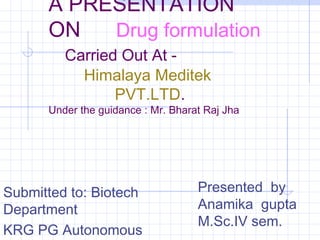 A PRESENTATION 
ON Drug formulation 
Carried Out At - 
Himalaya Meditek 
PVT.LTD. 
Under the guidance : Mr. Bharat Raj Jha 
Submitted to: Biotech 
Department 
KRG PG Autonomous 
College 
Presented by 
Anamika gupta 
M.Sc.IV sem. 
 