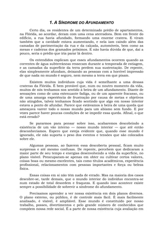 1. A SÍNDROME DO AFUNDAMENTO
Certo dia, os residentes de um determinado prédio de apartamentos,
na Flórida, ao acordar, deram com uma cena aterradora. Bem em frente do
edifício, a rua havia afundado, formando uma enorme cratera. E viram
também que a cavidade estava aumentando, e nela iam caindo além das
camadas de pavimentação da rua e da calçada, automóveis, bem como as
mesas e cadeiras dos gramados próximos. E não havia dúvida de que, daí a
pouco, seria o prédio que iria parar lá dentro.
Os entendidos explicam que esses afundamentos ocorrem quando as
correntes de água subterrâneas ressecam durante a temporada de estiagem,
e as camadas da superfície da terra perdem sua sustentação. De repente,
elas simplesmente afundam, deixando as pessoas com a horrível impressão
de que nada no mundo é seguro, nem mesmo a terra em que pisam.
Existem muitos indivíduos cuja vida é semelhante a uma dessas
crateras da Flórida. É bem provável que, num ou noutro momento da vida,
muitos de nós tenhamos nos sentido à beira de um afundamento. Diante de
sensações como de uma extenuante fadiga, ou de um aparente fracasso, ou
de uma amarga experiência de frustração por causa de metas e objetivos
não atingidos, talvez tenhamos ficado sentindo que algo em nosso interior
estava a ponto de afundar. Parece que estávamos à beira de uma queda que
ameaçava varrer todo o nosso mundo para um abismo sem fundo. E por
vezes parece haver poucas condições de se impedir essa queda. Afinal, o que
está errado?
Se pararmos para pensar sobre isso, acabaremos descobrindo a
existência de um vão interno — nosso mundo interior — que até então
desconhecíamos. Espero que esteja evidente que, quando esse mundo é
ignorado, ele não suporta o peso dos eventos e tensões que são colocados
sobre ele.
Algumas pessoas, ao fazerem essa descoberta pessoal, ficam muito
surpresas e até mesmo confusas. De repente, percebem que dedicaram a
maior parte de seu tempo e energias desenvolvendo a vida da superfície, no
plano visível. Preocuparam-se apenas em obter ou cultivar certos valores,
coisas boas ou mesmo excelentes, tais como títulos acadêmicos, experiência
profissional, relacionamentos com pessoas importantes e força ou beleza
física.
Essas coisas em si não têm nada de errado. Mas na maioria dos casos
descobre-se, tarde demais, que o mundo interior do indivíduo encontra-se
num estado de total desordem e fraqueza. E quando isso acontece existe
sempre a possibilidade de sobrevir a síndrome do afundamento.
Precisamos aprender a ver nossa existência em dois planos diversos.
O plano externo, ou público, é de controle mais fácil. É mais facilmente
analisado, é visível, é ampliável. Esse mundo é constituído por nosso
trabalho, posses, divertimentos e pelo grande número de conhecidos que
compõem nossa rede social. É a parte de nossa existência cuja avaliação em
 