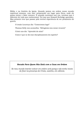 Bíblia e na história da Igreja. Quando pomos em ordem nosso mundo
espiritual estamos, com isso, preparando um lugar para Deus, onde ele
possa entrar e falar conosco. E quando ouvirmos sua voz, veremos que é
diferente de tudo que conhecemos. Foi isso que Howard Rutledge aprendeu.
Mas primeiro teve que passar pela terrível experiência de ser prisioneiro de
guerra.
O irmão Lourenço diz: "Comecemos logo!"
Thomas Kelly nos aconselha: "Refugiemo-nos nesse recanto!"
Cristo nos diz: "Aprendei de mim!"
Como é que se dá esse disciplinamento do espírito?
Recado Para Quem Não Está com a Casa em Ordem
Se meu mundo interior estiver em ordem será porque não tenho receio
de ficar na presença de Cristo, sozinho, em silêncio.
 