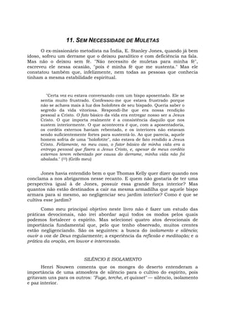 11. SEM NECESSIDADE DE MULETAS
O ex-missionário metodista na Índia, E. Stanley Jones, quando já bem
idoso, sofreu um derrame que o deixou paralítico e com deficiência na fala.
Mas não o deixou sem fé. "Não necessito de muletas para minha fé",
escreveu ele nessa ocasião, "pois é minha fé que me sustenta." Mas ele
constatou também que, infelizmente, nem todas as pessoas que conhecia
tinham a mesma estabilidade espiritual.
"Certa vez eu estava conversando com um bispo aposentado. Ele se
sentia muito frustrado. Confessou-me que estava frustrado porque
não se achava mais à luz dos holofotes de seu bispado. Queria saber o
segredo da vida vitoriosa. Respondi-lhe que era nossa rendição
pessoal a Cristo. O fato básico da vida era entregar nosso ser a Jesus
Cristo. O que importa realmente é a consistência daquilo que nos
sustem interiormente. O que acontecera é que, com a aposentadoria,
os cordéis externos haviam rebentado, e os interiores não estavam
sendo suficientemente fortes para sustentá-lo. Ao que parecia, aquele
homem sofria de uma "holofotite", não estava de fato rendido a Jesus
Cristo. Felizmente, no meu caso, o fator básico de minha vida era a
entrega pessoal que fizera a Jesus Cristo, e, apesar de meus cordéis
externos terem rebentado por causa do derrame, minha vida não foi
abalada." (22) (Grifo meu)
Jones havia entendido bem o que Thomas Kelly quer dizer quando nos
conclama a nos abrigarmos nesse recanto. E quem não gostaria de ter uma
perspectiva igual à de Jones, possuir essa grande força interior? Mas
quantos não estão destinados a cair na mesma armadilha que aquele bispo
armara para si mesmo, ao negligenciar seu jardim interior? Como é que se
cultiva esse jardim?
Como meu principal objetivo neste livro não é fazer um estudo das
práticas devocionais, não irei abordar aqui todos os modos pelos quais
podemos fortalecer o espírito. Mas selecionei quatro atos devocionais de
importância fundamental que, pelo que tenho observado, muitos crentes
estão negligenciando. São os seguintes: a busca do isolamento e silêncio;
ouvir a voz de Deus regularmente; a experiência da reflexão e meditação; e a
prática da oração, em louvor e intercessão.
SILÊNCIO E ISOLAMENTO
Henri Nouwen comenta que os monges do deserto entenderam a
importância de uma atmosfera de silêncio para o cultivo do espírito, pois
gritavam uns para os outros: "Fuge, terche, et quisset" — silêncio, isolamento
e paz interior.
 