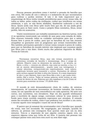 Poucas pessoas percebem como é terrível a pressão do barulho que
nos cerca. Ele rouba de nós o silêncio e o isolamento de que necessitamos
para cultivar o jardim interior. E não é de todo improvável que o
arquiinimigo de Deus tenha tomado providências para cercar nossa vida, de
todos os lados, pelos ruídos da civilização; ruídos que interferem em nossa
existência, e que, se não forem abafados, fatalmente sufocarão a voz de
Deus. Quem anda com Deus sabe muito bem que ele, de um modo geral,
não grita para se fazer ouvir. Como o próprio Elias constatou, Deus, nesse
jardim, fala em sussurros.
Visitei recentemente um trabalho missionário na América Latina, onde
vi os operários construindo um estúdio de som para uma estação de rádio.
Eles estavam tomando todos os cuidados necessários para que a saleta
ficasse bem à prova de ruídos, para que os barulhos da rua não viessem
atrapalhar as gravações nem os programas que seriam transmitidos dali.
Nós também precisamos aprender a tornar nosso coração à prova de ruídos,
para que os barulhos do mundo exterior não impeçam que ouçamos aquilo
que Deus tem a nos dizer. Gosto muito das palavras seguintes de Madre
Teresa de Calcutá:
"Precisamos encontrar Deus, mas não iremos encontrá-lo se
estivermos cercados de barulho e desassossego. Deus é amigo do
silêncio. Observe como os elementos da natureza — as árvores, as
flores, a relva — crescem em silêncio; veja como as estrelas, a lua, e o
sol se movem silenciosamente... quanto mais nos entregarmos à
oração silenciosa, enriquecendo-nos espiritualmente, mais valores
espirituais teremos para transmitir a outros. Precisamos do silêncio
para sermos capazes de falar à alma dos homens. E o mais importante
aí não é o que dizemos, mas o que Deus fala a nós, e, por nosso inter-
médio, fala a outros. Todas as nossas palavras serão inúteis se não
vierem de dentro de nós. Palavras que não espalham a luz de Cristo só
servem para aumentar as trevas." (23) (Grifo meu)
O mundo já está demasiadamente cheio de ruídos, de músicas
intermináveis, de conversas incessantes, de horários tomados. Em muitas
casas, há um aparelho de som estereofônico em cada aposento. Há sons nos
carros, nos escritórios, nos elevadores. Hoje em dia quando telefonamos
para o escritório de algum amigo, costumam colocar lá uma música de
fundo para irmos ouvindo enquanto esperamos que atendam. E estando
assim tão cercados de ruídos, como é que podemos nos recolher a um canto,
e escutar aquele cicio tranqüilo e suave da voz de Deus?
E parece que já estamos tão acostumados com o barulho que, quando
ele cessa, isso nos incomoda. Na congregação, por exemplo, quando há
silêncio, as pessoas não conseguem ficar quietas mais que um ou dois
minutos. Tem-se a impressão de que alguém cometeu algum erro, ou
esqueceu alguma coisa que tinha de ser feita. A maioria das pessoas não
consegue passar nem uma hora sem ouvir ou sem dizer algo.
 