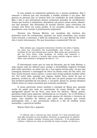 E com relação ao isolamento podemos ter o mesmo problema. Não é
somente o silêncio que nos incomoda; a solidão também é um peso. São
poucas as pessoas que se sentem bem em condições de total isolamento.
Mas o fato é que precisamos desses ocasionais períodos de recolhimento.
Temos que buscar o isolamento, abandonar um pouco nossa rotina, afastar-
nos das pessoas, das demandas do mundo exterior, para entrarmos em
contato com Deus em nosso jardim. E em reuniões públicas, em cultos
grandiosos, esse contato é praticamente impossível.
Nouwen cita Thomas Merton, um estudioso dos místicos dos
primeiros anos do cristianismo, pessoas um tanto estranhas, que muitas
vezes levavam a extremos a idéia do isolamento. E o que Merton diz sobre
eles é muito interessante. Por que buscariam o isolamento? Diz ele:
"Eles sabiam que, enquanto estivessem vivendo com altos e baixos,
em meio aos escombros (da humanidade), não teriam a menor
condição de ser uma bênção para outros. Mas assim que pusessem os
pés em terra firme, tudo mudaria. Aí teriam não somente a
capacidade de colocar o mundo todo numa posição segura como a
deles, mas também a obrigação de fazê-lo." (24)
É interessante notar que no caso de Zacarias, pai de João Batista, o
anjo lançou mão do silêncio para corrigir a mentalidade negativa revelada
pelo velho sacerdote, ao saber que ele e sua esposa seriam pais. Já que não
conseguia absorver a mensagem de Deus da forma como ela lhe viera, iria
ficar mudo durante vários meses, e nesse meio tempo poderia meditar sobre
ela. Por outro lado, quando sua esposa, Isabel, ficou ciente do que se
passava, ocultou-se, diz a Bíblia. Ela fez isso em parte porque era costume
das mulheres grávidas de sua época, e, em parte, penso eu, porque desejava
refletir sobre as coisas estranhas que estavam sucedendo.
E nesse particular temos também o exemplo de Maria que, quando
soube do papel que teria no nascimento de nosso Senhor, não saiu
apregoando aquele ato de Deus, mas ficou em silêncio. "Maria, porém,
guardava todas estas palavras, meditando-as no coração." (Lc 2.19) Então o
nascimento de Cristo não esteve cercado apenas de cânticos e louvores de
anjos, mas também de silêncio por parte das pessoas que teriam
participação nele, e que precisavam isolar-se a fim de meditar nessa
maravilha, e apreciá-la melhor.
Wayne Oates diz o seguinte:
"O silêncio não é natural em meu mundo. E é bem provável que
seja algo estranho no seu também. Portanto, se quisermos ter silêncio
em nosso ruidoso coração, teremos que cultivá-lo... E só poderemos
cultivar o silêncio em meio ao barulho de nosso coração, se dermos a
 