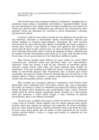 ele o devido valor, se o apreciarmos de fato, se estivermos desejosos de
fortalecê-lo." (25)
Não foi fácil para mim conseguir silêncio e isolamento. Antigamente eu
associava essas coisas a ociosidade, inatividade, e improdutividade. Assim
que me encontrava a sós, minha mente era logo invadida por uma dezena de
coisas que deveria fazer: telefonemas que precisava dar, documentos para
arquivar, livros que planejava ler, sermões a serem preparados e pessoas
que precisava visitar.
O menor ruído do outro lado da porta de meu gabinete de estudos era
um elemento estranho a interromper minha concentração. Parecia que
minha audição se tornara super-sensível. Conseguia até ouvir pessoas
conversando do outro lado da casa. Minha curiosidade me levava a aguçar o
ouvido para escutar o que diziam. E como meu gabinete fica contíguo à
nossa área de lavar roupa, parecia que, no exato momento em que iniciava
meu momento devocional, soava a sirene da máquina de lavar, avisando que
as roupas estavam amontoadas num ponto só. E como todo mundo estava
lá em cima, era eu quem tinha de ir lá e distribuir melhor as peças.
Mas mesmo quando havia silêncio na casa, ainda era muito difícil
concentrar-me. Descobri então que precisava fazer um "aquecimento"
espiritual. Teria que aceitar o fato de que, durante os primeiros quinze
minutos, minha mente faria tudo que fosse possível para resistir ao
isolamento. Uma das medidas que adotei foi iniciar o período de meditação
lendo ou escrevendo alguma coisa relacionada com o assunto que estava
estudando. Aos poucos, minha mente foi entendendo que nós dois (eu e ela)
iríamos adorar a Deus e meditar, e quanto mais depressa ela entrasse em
acordo com meu jardim interior, melhor seria.
Mas acredito que conseguir silêncio e isolamento será sempre meio
difícil para mim, enquanto viver. Devo dizer, porém, que, com a passagem
do tempo, já começo a colher os benefícios da prática do silêncio, pois meu
desejo de gozar esses momentos vem aumentando mais e mais. Contudo
ainda tenho de vencer aquela resistência inicial. Quando se é uma pessoa
ativa por natureza, é muito difícil chegar a uma condição de perfeito
recolhimento. Mas é um esforço necessário.
No meu caso, a melhor hora para o cultivo do silêncio e do isolamento
é bem cedo de manhã. Então registro isso em minha agenda para aquele
horário, antes que alguém me apareça com sugestões de outras atividades
para ele. Para outras pessoas, o melhor momento talvez seja tarde da noite.
O certo é que quem quiser pôr em ordem o setor espiritual de seu mundo
interior precisa definir a hora e o lugar que melhor se adaptam ao seu
temperamento.
 